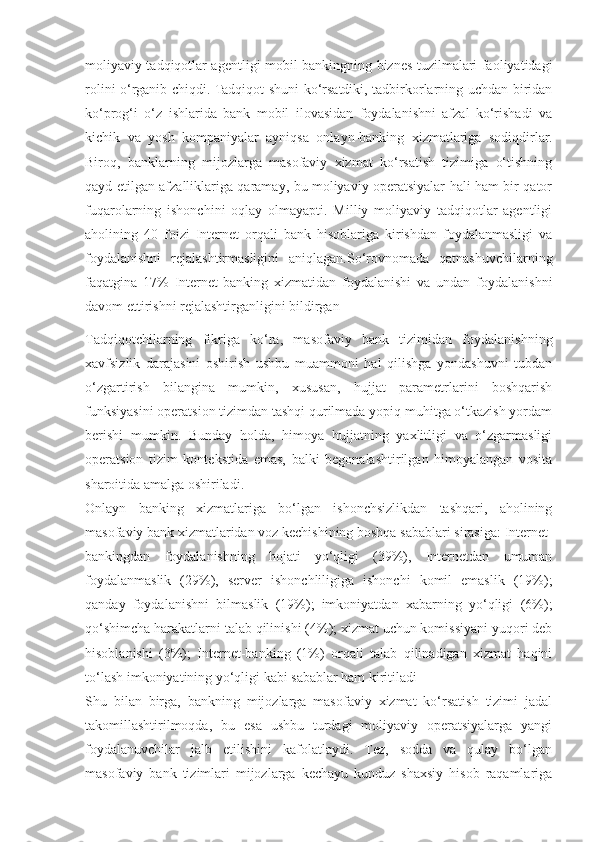 moliyaviy tadqiqotlar agentligi mobil bankingning biznes tuzilmalari faoliyatidagi
rolini o‘rganib chiqdi. Tadqiqot shuni ko‘rsatdiki, tadbirkorlarning uchdan biridan
ko‘prog‘i   o‘z   ishlarida   bank   mobil   ilovasidan   foydalanishni   afzal   ko‘rishadi   va
kichik   va   yosh   kompaniyalar   ayniqsa   onlayn-banking   xizmatlariga   sodiqdirlar.
Biroq,   banklarning   mijozlarga   masofaviy   xizmat   ko‘rsatish   tizimiga   o‘tishning
qayd etilgan afzalliklariga qaramay, bu moliyaviy operatsiyalar hali ham bir qator
fuqarolarning   ishonchini   oqlay   olmayapti.   Milliy   moliyaviy   tadqiqotlar   agentligi
aholining   40   foizi   Internet   orqali   bank   hisoblariga   kirishdan   foydalanmasligi   va
foydalanishni   rejalashtirmasligini   aniqlagan.So‘rovnomada   qatnashuvchilarning
faqatgina   17%   Internet-banking   xizmatidan   foydalanishi   va   undan   foydalanishni
davom ettirishni rejalashtirganligini bildirgan 
Tadqiqotchilarning   fikriga   ko‘ra,   masofaviy   bank   tizimidan   foydalanishning
xavfsizlik   darajasini   oshirish   ushbu   muammoni   hal   qilishga   yondashuvni   tubdan
o‘zgartirish   bilangina   mumkin,   xususan,   hujjat   parametrlarini   boshqarish
funksiyasini operatsion tizimdan tashqi qurilmada yopiq muhitga o‘tkazish yordam
berishi   mumkin.   Bunday   holda,   himoya   hujjatning   yaxlitligi   va   o‘zgarmasligi
operatsion   tizim   kontekstida   emas,   balki   begonalashtirilgan   himoyalangan   vosita
sharoitida amalga oshiriladi.
Onlayn   banking   xizmatlariga   bo‘lgan   ishonchsizlikdan   tashqari,   aholining
masofaviy bank xizmatlaridan voz kechishining boshqa sabablari sirasiga: Internet-
bankingdan   foydalanishning   hojati   yo‘qligi   (39%),   Internetdan   umuman
foydalanmaslik   (29%),   server   ishonchliligiga   ishonchi   komil   emaslik   (19%);
qanday   foydalanishni   bilmaslik   (19%);   imkoniyatdan   xabarning   yo‘qligi   (6%);
qo‘shimcha harakatlarni talab qilinishi (4%); xizmat uchun komissiyani yuqori deb
hisoblanishi   (3%);   Internet-banking   (1%)   orqali   talab   qilinadigan   xizmat   haqini
to‘lash imkoniyatining yo‘qligi kabi sabablar ham kiritiladi 
Shu   bilan   birga,   bankning   mijozlarga   masofaviy   xizmat   ko‘rsatish   tizimi   jadal
takomillashtirilmoqda,   bu   esa   ushbu   turdagi   moliyaviy   operatsiyalarga   yangi
foydalanuvchilar   jalb   etilishini   kafolatlaydi.   Tez,   sodda   va   qulay   bo‘lgan
masofaviy   bank   tizimlari   mijozlarga   kechayu   kunduz   shaxsiy   hisob   raqamlariga 