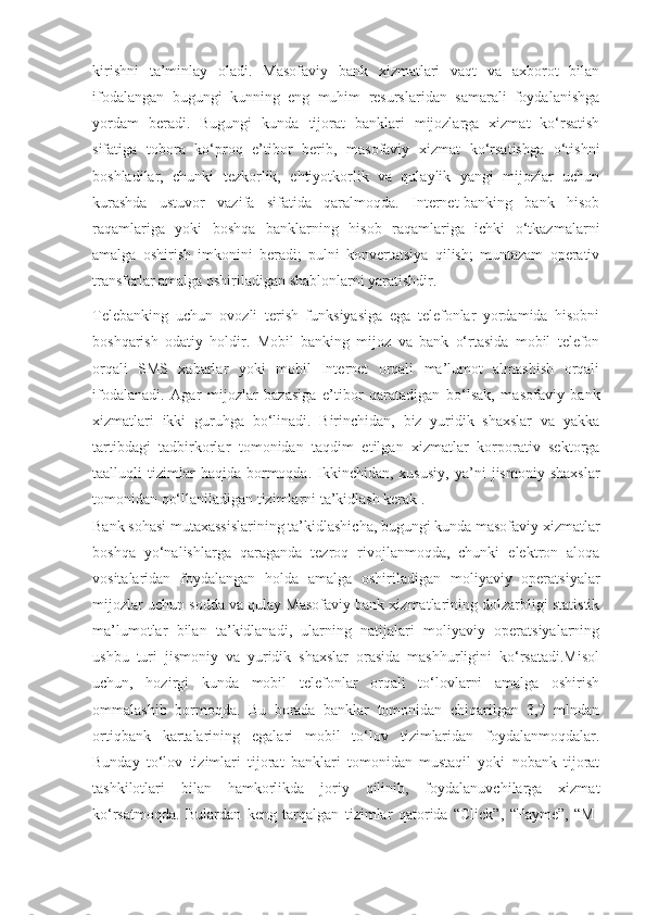 kirishni   ta’minlay   oladi.   Masofaviy   bank   xizmatlari   vaqt   va   axborot   bilan
ifodalangan   bugungi   kunning   eng   muhim   resurslaridan   samarali   foydalanishga
yordam   beradi.   Bugungi   kunda   tijorat   banklari   mijozlarga   xizmat   ko‘rsatish
sifatiga   tobora   ko‘proq   e’tibor   berib,   masofaviy   xizmat   ko‘rsatishga   o‘tishni
boshladilar,   chunki   tezkorlik,   ehtiyotkorlik   va   qulaylik   yangi   mijozlar   uchun
kurashda   ustuvor   vazifa   sifatida   qaralmoqda.   Internet-banking   bank   hisob
raqamlariga   yoki   boshqa   banklarning   hisob   raqamlariga   ichki   o‘tkazmalarni
amalga   oshirish   imkonini   beradi;   pulni   konvertatsiya   qilish;   muntazam   operativ
transferlar amalga oshiriladigan shablonlarni yaratishdir.
Telebanking   uchun   ovozli   terish   funksiyasiga   ega   telefonlar   yordamida   hisobni
boshqarish   odatiy   holdir.   Mobil   banking   mijoz   va   bank   o‘rtasida   mobil   telefon
orqali   SMS   xabarlar   yoki   mobil   Internet   orqali   ma’lumot   almashish   orqali
ifodalanadi.   Agar   mijozlar   bazasiga   e’tibor   qaratadigan   bo‘lsak,   masofaviy   bank
xizmatlari   ikki   guruhga   bo‘linadi.   Birinchidan,   biz   yuridik   shaxslar   va   yakka
tartibdagi   tadbirkorlar   tomonidan   taqdim   etilgan   xizmatlar   korporativ   sektorga
taalluqli   tizimlar   haqida   bormoqda.   Ikkinchidan,  xususiy,   ya’ni   jismoniy   shaxslar
tomonidan qo‘llaniladigan tizimlarni ta’kidlash kerak .
Bank sohasi mutaxassislarining ta’kidlashicha, bugungi kunda masofaviy xizmatlar
boshqa   yo‘nalishlarga   qaraganda   tezroq   rivojlanmoqda,   chunki   elektron   aloqa
vositalaridan   foydalangan   holda   amalga   oshiriladigan   moliyaviy   operatsiyalar
mijozlar uchun sodda va qulay Masofaviy bank xizmatlarining dolzarbligi statistik
ma’lumotlar   bilan   ta’kidlanadi,   ularning   natijalari   moliyaviy   operatsiyalarning
ushbu   turi   jismoniy   va   yuridik   shaxslar   orasida   mashhurligini   ko‘rsatadi.Misol
uchun,   hozirgi   kunda   mobil   telefonlar   orqali   to‘lovlarni   amalga   oshirish
ommalashib   bormoqda.   Bu   borada   banklar   tomonidan   chiqarilgan   3,7   mlndan
ortiqbank   kartalarining   egalari   mobil   to‘lov   tizimlaridan   foydalanmoqdalar.
Bunday   to‘lov   tizimlari   tijorat   banklari   tomonidan   mustaqil   yoki   nobank   tijorat
tashkilotlari   bilan   hamkorlikda   joriy   qilinib,   foydalanuvchilarga   xizmat
ko‘rsatmoqda.   Bulardan   keng   tarqalgan   tizimlar   qatorida   “Click”,   “Payme”,   “M- 