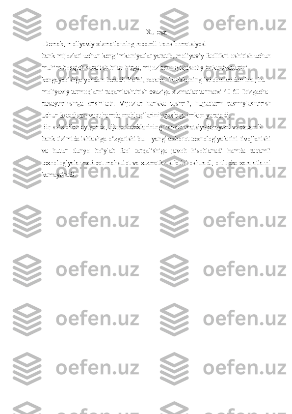 Xulosa
  Demak, moliyaviy xizmatlarning raqamli transformatsiyasi
bank mijozlari uchun keng imkoniyatlar yaratib, moliyaviy faollikni oshirish uchun
muhim bosqich sanalish bilan birga, mijozlarning iqtisodiy imkoniyatlarini
kengaytirishga yordam beradi. Ya ni, raqamli banklarning istiqbollaridan biri, buʼ
moliyaviy tarmoqlarni raqamlashtirish evaziga xizmatlar tannarxi 40-60 foizgacha
pasaytirilishiga   erishiladi.   Mijozlar   bankka   tashrifi,   hujjatlarni   rasmiylashtirish
uchun ketadigan vaqt hamda mablag‘larini tejashiga imkon yaratadi.
Bir so‘z bilan aytganda, tijorat banklarining transformatsiya jarayoni va raqamli
bank tizimida ishlashga o‘zgarishi bu – yangi axborot texnologiyalarini rivojlanishi
va   butun   dunyo   bo‘ylab   faol   tarqalishiga   javob   hisoblanadi   hamda   raqamli
texnologiyalar nafaqat mahsulot va xizmatlar sifatini oshiradi, ortiqcha xarajatlarni
kamaytiradi. 
