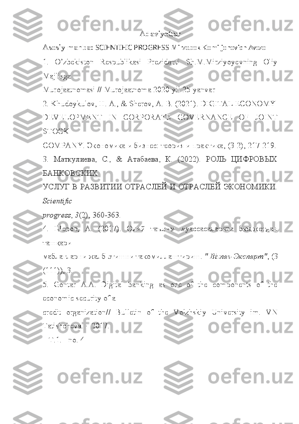 Adaviyotlar
Asosiy manba:   SCIENTIFIC PROGRESS   Mirzobek Komiljonovich Avezo
1.   O’zbekiston   Respublikasi   Prezidenti   Sh.M.Mirziyoyevning   Oliy
Majlisga
Murojaatnomasi // Murojaatnoma 2020-yil 25-yanvar
2. Khudoykulov, H. A., & Sherov, A. B. (2021). DIGITAL ECONOMY
DEVELOPMENT   IN   CORPORATE   GOVERNANCE   OF   JOINT
STOCK
COMPANY. Экономика и бизнес: теория и практика, (3-2), 217-219.
3.   Маткулиева,   С.,   &   Атабаева,   К.   (2022).   РОЛЬ   ЦИФРОВЫХ
БАНКОВСКИХ
УСЛУГ В РАЗВИТИИ ОТРАСЛЕЙ И ОТРАСЛЕЙ ЭКОНОМИКИ.
Scientific
progress ,  3 (2), 360-363.
4.   Шеров,   А.   (2017).   Олий   таълим   муассасаларига   бюджетдан
ташқари
маблағларни жалб этишни такомиллаштириш.  " Biznes-Эксперт" , (3
(111)), 3.
5.   Gontar   A.A.   Digital   banking   as   one   of   the   components   of   the
economic security of a
credit   organization//   Bulletin   of   the   Volzhskiy   University   im.   VN
Tatishcheva. – 2017.
– T.1. - no. 4 