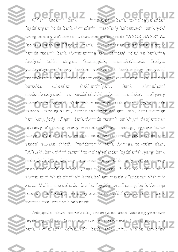 Kirish   Raqamli   bank   —   innovatsion   bank   texnologiyalaridan
foydalangan holda bank xizmatlarini masofaviy ko‘rsatuvchi bank yoki
uning tarkibiy bo‘linmasi. Ushbu maqola doirasida “ANOR BANK” AJ
faoliyati   misolida   “Raqamli   bank”   tushunchasiga   ta’rif   berib   o’tamiz
hamda   raqamli   bank   xizmatlarining   ayni   damdagi   holati   va   bankning
faoliyati   tahlil   etilgan.   Shuningdek,   mamlakatimizda   faoliyat
yuritayotgan   an’anaviy   banklar   va   raqamli   banklarning   faoliyatini
taqqoslash   natijasida   mamlakatimizdagi   bank  xizmatlarini   rivojlantirish
borasida   xulosalar   shakllantirilgan. .   Bank   xizmatlarini
modernizatsiyalash   va   soddalashtirish   tizimi   mamlakat   moliyaviy
xizmatlarini rivojlantirishda muhim ahamiyat kasb etadi. Bugungi kunda
axborot   texnologiyalari,   barcha   sohalarda   bo‘lgani   kabi,   bank   tizimiga
ham   keng   joriy   etilgan.   Bank   tizimida   raqamli   bankingni   rivojlantirish
iqtisodiy   o‘sishning   asosiy   masalalaridan   biri   ekanligi,   ayniqsa   butun
dunyo bo’ylab hukm  surayotgan  koronavirus  pandemiyasi davrida ham
yaqqol   yuzaga   chiqdi.   Prezidentimiz   bank   tizimiga   to‘xtalar   ekan,
“Afsuski, bank tizimi raqamli texnologiyalardan foydalanish, yangi bank
mahsulotlari   va   dasturiy   ta’minotni   joriy   etish   bo‘yicha   zamonaviy
talablardan ortda qolmoqda”, deya ta’kidlagan. Bunda biz raqamli bank
xizmatlarini ishlab chiqilishi  kerak bo’lgan masala sifatida tan olishimiz
zarur.   Muhim   masalalardan   biri   bu   foydalanuvchilarning   bank   tizimiga
ishonchini oshiradigan va qulay xizmatlarni taklif etadiga raqamli bank
tizimini rivojlantirish hisoblanadi.
Tadqiqotlar   shuni   ko'rsatadiki,   innovatsion   bank   texnologiyalaridan
foydalangan   holda   (kassa   xizmatlarini   ko'rsatmasdan)   masofadan   turib
bank   xizmatlarini   ko'rsatuvchi   bank   yoki   uning   sho’ba   korxonasi 