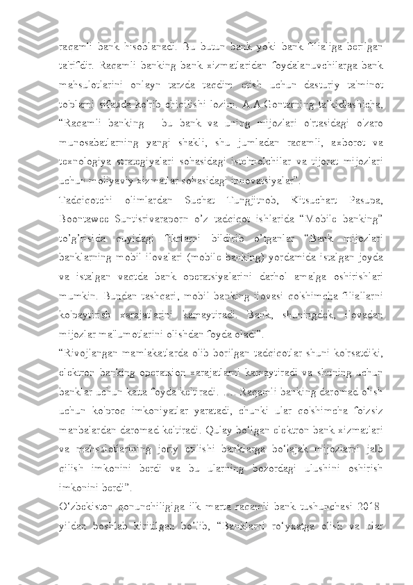 raqamli   bank   hisoblanadi.   Bu   butun   bank   yoki   bank   filialiga   berilgan
ta'rifdir.   Raqamli   banking   bank   xizmatlaridan   foydalanuvchilarga   bank
mahsulotlarini   onlayn   tarzda   taqdim   etish   uchun   dasturiy   ta'minot
to'plami   sifatida   ko'rib   chiqilishi   lozim.   A.A.Gontarning   ta’kidlashicha,
“Raqamli   banking   -   bu   bank   va   uning   mijozlari   o'rtasidagi   o'zaro
munosabatlarning   yangi   shakli,   shu   jumladan   raqamli,   axborot   va
texnologiya   strategiyalari   sohasidagi   iste'molchilar   va   tijorat   mijozlari
uchun moliyaviy xizmatlar sohasidagi innovatsiyalar”.
Tadqiqotchi   olimlardan   Suchat   Tungjitnob,   Kitsuchart   Pasupa,
Boontawee   Suntisrivaraporn   o’z   tadqiqot   ishlarida   “Mobile   banking”
to’g’risida   quyidagi   fikrlarni   bildirib   o’tganlar   “Bank   mijozlari
banklarning   mobil   ilovalari   (mobile   banking)   yordamida   istalgan   joyda
va   istalgan   vaqtda   bank   operatsiyalarini   darhol   amalga   oshirishlari
mumkin.   Bundan   tashqari,   mobil   banking   ilovasi   qo'shimcha   filiallarni
ko'paytirish   xarajatlarini   kamaytiradi.   Bank,   shuningdek,   ilovadan
mijozlar ma'lumotlarini olishdan foyda oladi”.
“Rivojlangan   mamlakatlarda  olib   borilgan  tadqiqotlar   shuni   ko'rsatdiki,
elektron   banking   operatsion   xarajatlarni   kamaytiradi   va   shuning   uchun
banklar uchun katta foyda keltiradi. …. Raqamli banking daromad olish
uchun   ko'proq   imkoniyatlar   yaratadi,   chunki   ular   qo'shimcha   foizsiz
manbalardan daromad keltiradi. Qulay bo‘lgan elektron bank xizmatlari
va   mahsulotlarining   joriy   etilishi   banklarga   bo‘lajak   mijozlarni   jalb
qilish   imkonini   berdi   va   bu   ularning   bozordagi   ulushini   oshirish
imkonini berdi”.
O‘zbekiston   qonunchiligiga   ilk   marta   raqamli   bank   tushunchasi   2018-
yildan   boshlab   kiritilgan   bo’lib,   “Banklarni   ro‘yxatga   olish   va   ular 