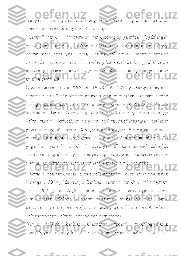 faoliyatini litsenziyalash tartibi to‘g‘risida” Nizomning birinchi bandida
raqamli bankka quyidagicha ta’rif berilgan:
“Raqamli   bank   —   innovatsion   bank   texnologiyalaridan   foydalangan
holda   (kassa   xizmatini   ko‘rsatmasdan)   bank   xizmatlarini   masofaviy
ko‘rsatuvchi   bank   yoki   uning   tarkibiy   bo‘linmasi.   Raqamli   banklar
tomonidan bank xizmatlarini masofaviy ko‘rsatish bankning ichki tartib
qoidalariga   asosan   qonun   hujjatlari   talablarini   inobatga   olgan   holda
amalga oshiriladi”.
O’zbekistonda   ilk   bor   “ANOR   BANK”   AJ   2020-yil   sentyabr   oyidan
raqamli bank sifatida birinchi onlayn xizmatlarini ishga tushirgan hamda
hozirgi   kunda   bir   qator   zamonaviy   bank   xizmatlarini   ko’rsatib
kelmoqda.   Boston   Consulting   Group   analitiklarining   hisoblashlariga
ko’ra,   raqamli   iqtisodiyot   bo’yicha   boshqa   rivojlanayotgan   davlatlar
yetakchilardan   o’rtacha   8-10   yilga   orqada   qolgan.   Ammo   agarda   hech
qanday chora-tadbirlar ko’rilmasa, 3-5 yildan so’ng orqada qolish 15-20
yilga   ham   yetishi   mumkin.   “Industriya   4.0”   konseptsiyasi   doirasida
ushbu   ko’rsatgich   milliy   iqtisodiyotning   investitsion   raqobatbardoshlik
reytingi ko’rsatgichini aniqlashda asosiylaridan biri hisoblanadi.
Hozirgi kunda bank sohasi dunyo bo’ylab raqamli qurollanish poygasiga
kirishgan.   2018-yilda   dunyo   banklari   raqamli   banking   imkoniyatlari
uchun   9.7   mlrd.   AQSH   dollari   miqdorda   investitsiya   kiritishni
rejalashtirgan.   Ko’pchilik   tijorat   banklarida   onlayn   va   mobil   bank
dasturlarini  yaratish  va rivojlantirish  odatiy bank filiallari  va ATMlarni
ko’paytirishdan ko’ra muhimroq deb qaralmoqda.
Dunyo   bo'ylab   banklar   allaqachon   raqamli   texnologiyalarga
investitsiyalar   qanday   bo'lishi   mumkinligi   hamda   mijozlarni   jalb   qilish 