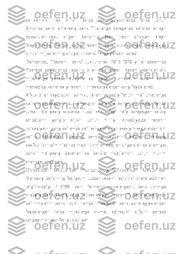 va   qoniqish   hosil   qilish   haqida   tushunib   yetmoqda.   Misol   uchun
Amerika   banki   an’anaviy   bank   filiallariga   qaraganda   ko’proq   onlayn
depozitlar   qabul   qilgan.   Bankning   Bosh   ijrochi   direktori   Brayn
Moynihaning   fikriga   ko’ra,   raqamli   bank   xizmatlariga   investitsiya
kiritish mijozlarning ehtiyojini qondirishga yordam beradi.
Darhaqiqat,   “Raqamli   bank”   tushunchasi   2015-2020   yillar   davomida
Yevropa   davlatlarida   jadallik   bilan   rivojlangan.   Raqamli   banklar   o‘z
mijozlariga   yanada   qulaylik   va   foydali   xizmatlarni   taqdim   etish
maqsadida zamonaviy raqamli innovatsiyalardan keng foydalanadi.
Afsus   bilan   qayd   etish   lozimki,   jahon   iqtisodiy   forumi   ma’lumotlariga
ko’ra   mamlakatimiz   bu   ko’rsatgich   bo’yicha   oxirgi   o’rinlardan   birida
turadi.   Moliyaviy   sektorda   huddi   shu   tufayli   ro’y   berayotgan   salbiy
oqibatlarni   yengib   o’tish   uchun   milliy   iqtisodiyotda   raqamli
iqtisodiyotni keng ko’lamda qo’llashga erishish asosiy masalalardan biri
bo’lib   hisoblanadi.   Raqamli   banking   usullarini   qo’llash,   iqtisodiy
xavfsizlikni ta’minlash va mobil tizimlar rivojlanishiga alohida ahamiyat
berish   moliyaviy   bozorlar   va   banklar   rivojlanishi   uchun   muhim
ahamiyat kasb etadi.
O’zbekiston   Respublikasi   Prezidentining   “O‘zbekiston   Respublikasi
Markaziy bankining faoliyatini tubdan takomillashtirish chora-tadbirlari
to‘g‘risida”gi   PF5296-   sonli   farmoni1   imzolangach,   bank   tizimiga
chakana   bank   xizmatlariga   ixtisoslashgan   “raqamli”   banklar   va   bank
bo‘linmalarini   tashkil   etish   hamda   innovatsion   bank   texnologiyalaridan
foydalangan   holda   mijozlarga   xizmat   ko‘rsatish   sifatini   yanada
kengaytirish vazifasi yuklatilgan. 
