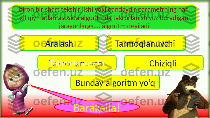 biron bir shart tekshirilishi yoki qandaydir parametrning har 
xil qiymatlari asosida algoritmda takrorlanish yuz beradigan 
jarayonlarga…. algoritm deyiladi
Aralash Tarmoqlanuvchi 
Takrorlanuvchi Chiziqli 
Bunday algoritm yo’q
voy !Barakalla ! 