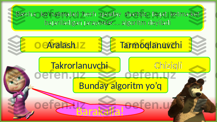 Barcha   ko‘rsatmalari  hech  qanday  shartsiz,  faqat  ketma-ket 
bajariladigan jarayonlar…. algoritm deyiladi
Aralash Tarmoqlanuvchi
Takrorlanuvchi Chiziqli 
Bunday algoritm yo’q
voy !Barakalla ! 