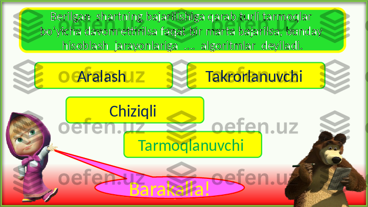 Berilgan  shartning bajarilishiga qarab turli tarmoqlar 
bo‘yicha davom ettirilsa faqat bir marta bajarilsa, bunday 
hisoblash  jarayonlariga  ….  algoritmlar  deyiladi.
Aralash  Takrorlanuvchi 
Chiziqli 
Tarmoqlanuvchi 
voy !Barakalla ! 