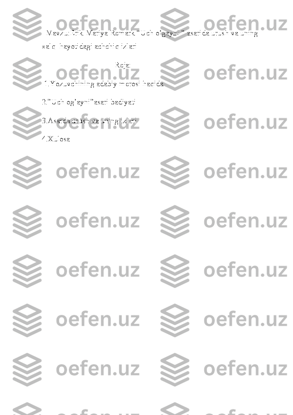   Mavzu:Erik Mariya Remark “Uch o‘gayni “ asarida urush va uning 
xalq  hayotidagi achchiq izlari 
                                     Reja:
 1.Yozuvchining adabiy merosi haqida  
2.”Uch og’ayni”asari badiyati
3.Asarda urush va uning izlari 
4.Xulosa 
 
     