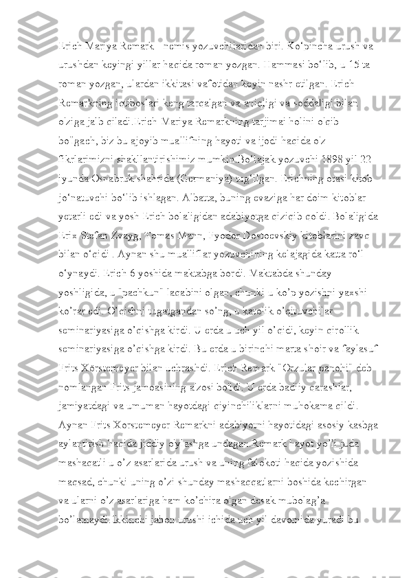 Erich Mariya Remark - nemis yozuvchilaridan biri. Ko‘pincha urush va 
urushdan keyingi yillar haqida roman yozgan. Hammasi bo‘lib, u 15 ta 
roman yozgan, ulardan ikkitasi vafotidan keyin nashr etilgan. Erich 
Remarkning iqtiboslari keng tarqalgan va aniqligi va soddaligi bilan 
o'ziga jalb qiladi.Erich Mariya Remarkning tarjimai holini o'qib 
bo'lgach, biz bu ajoyib muallifning hayoti va ijodi haqida o'z 
fikrlarimizni shakllantirishimiz mumkin.Bo‘lajak yozuvchi 1898 yil 22 -
iyunda Osnabruk shahrida (Germaniya) tug‘ilgan. Erichning otasi kitob 
jo‘natuvchi bo‘lib ishlagan. Albatta, buning evaziga har doim kitoblar 
yetarli edi va yosh Erich bolaligidan adabiyotga qiziqib qoldi.   Bolaligida
Erix Stefan Zvayg, Tomas Mann, Fyodor Dostoevskiy kitoblarini zavq 
bilan o‘qidi . Aynan shu mualliflar yozuvchining kelajagida katta ro‘l 
o‘ynaydi. Erich 6 yoshida maktabga bordi. Maktabda shunday 
yoshligida, u "pachkun" laqabini olgan, chunki u ko’p yozishni yaxshi 
ko’rar edi. O’qishni tugatgandan so’ng, u katolik o’qituvchilar 
seminariyasiga o’qishga kirdi. U erda u uch yil o’qidi, keyin qirollik 
seminariyasiga o’qishga kirdi. Bu erda u birinchi marta shoir va faylasuf
Frits Xörstemeyer bilan uchrashdi. Erich Remark "Orzular panohi" deb 
nomlangan Frits jamoasining a'zosi bo'ldi. U erda badiiy qarashlar, 
jamiyatdagi va umuman hayotdagi qiyinchiliklarni muhokama qildi. 
Aynan Frits Xorstemeyer Remarkni adabiyotni hayotidagi asosiy kasbga
aylantirish haqida jiddiy o'ylashga undagan.Remark hayot yo’li juda 
mashaqatli u o’z asarlarida urush va uning falokoti haqida yozishida 
maqsad, chunki uning o’zi shunday mashaqqatlarni boshida kechirgan 
va ularni o’z asarlariga ham ko’chira olgan desak mubolag’a 
bo’lamaydi.Ikkinchi jahon urushi ichida uch yil davomida yuradi bu  