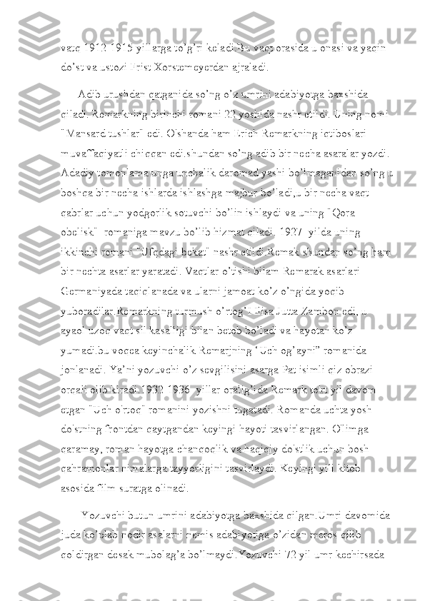 vatq 1912-1915-yillarga to’g’ri keladi.Bu vaqt orasida u onasi va yaqin 
do’st va ustozi Frist Xorstemeyerdan ajraladi. 
      Adib urushdan qatganida so’ng o’z umrini adabiyotga baxshida 
qiladi.   Remarkning birinchi romani 22 yoshida nashr etildi. Uning nomi 
"Mansard tushlar" edi. O'shanda ham Erich Remarkning iqtiboslari 
muvaffaqiyatli chiqqan edi.shundan so’ng adib bir necha asaralar yozdi. 
Adadiy tomonlama unga unchalik daromad yashi bo’lmaganidan so’ng u
boshqa bir necha ishlarda ishlashga majbur bo’ladi,u bir necha vaqt 
qabrlar uchun yodgorlik sotuvchi bo’lin ishlaydi va uning "Qora 
obelisk"  romaniga mavzu bo’lib hizmat qiladi. 1927- yilda uning 
ikkinchi romani "Ufqdagi bekat" nashr etildi.Remak shundan so’ng ham 
bir nechta asarlar yaratadi. Vaqtlar o’tishi bilam Remarak asarlari 
Germaniyada taqiqlanada va ularni jamoat ko’z o’ngida yoqib 
yuboradilar.Remarkning turmush o’rtog’I Ilisa Jutta Zambon edi, u 
ayaol uzoq vaqt sil kasalligi bilan betob bo’ladi va hayotan ko’z 
yumadi.bu voqea keyinchalik Remarjning ‘Uch og’ayni” romanida 
jonlanadi. Ya’ni yozuvchi o’z sevgilisini asarga Pat isimli qiz obrazi 
orqali olib kiradi.1932-1936- yillar oralig’ida Remark to'rt yil davom 
etgan "Uch o'rtoq" romanini yozishni tugatadi. Romanda uchta yosh 
do'stning frontdan qaytgandan keyingi hayoti tasvirlangan. O'limga 
qaramay, roman hayotga chanqoqlik va haqiqiy do'stlik uchun bosh 
qahramonlar nimalarga tayyorligini tasvirlaydi. Keyingi yili kitob 
asosida film suratga olinadi.
       Yozuvchi butun umrini adabiyotga baxshida qilgan.Umri davomida 
juda ko’plab nodir asalarni nemis adabiyotiga o’zidan meros qilib 
qoldirgan desak mubolag’a bo’lmaydi.Yozuvchi 72 yil umr kechirsada  