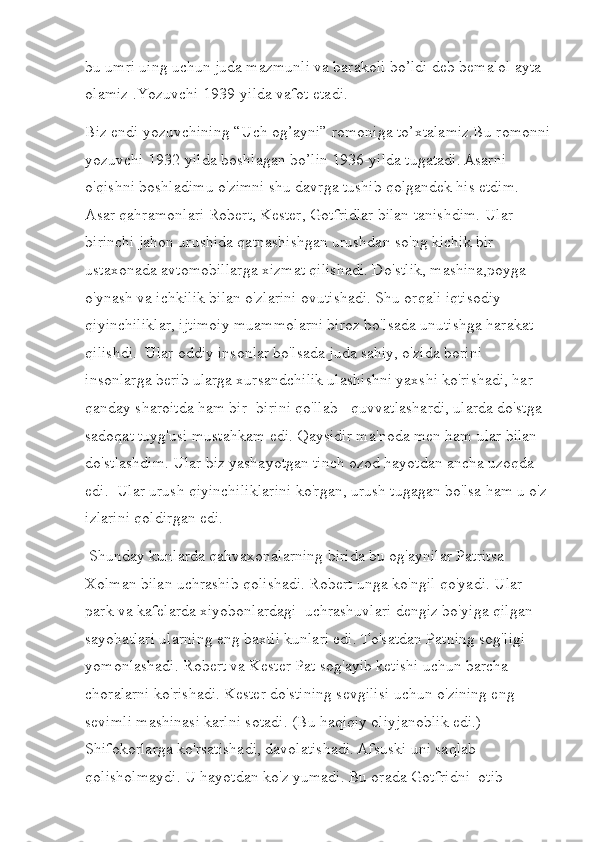 bu umri uing uchun juda mazmunli va barakoli bo’ldi deb bemalol ayta 
olamiz .Yozuvchi 1939-yilda vafot etadi.
Biz endi yozuvchining “Uch og’ayni” romoniga to’xtalamiz.Bu romonni
yozuvchi 1932-yilda boshlagan bo’lin 1936-yilda tugatadi.   Asarni 
o'qishni boshladimu o'zimni shu davrga tushib qolgandek his etdim. 
Asar qahramonlari Robert, Kester, Gotfridlar bilan tanishdim. Ular 
birinchi jahon urushida qatnashishgan urushdan so'ng kichik bir 
ustaxonada avtomobillarga xizmat qilishadi. Do'stlik, mashina,poyga 
o'ynash va ichkilik bilan o'zlarini ovutishadi. Shu orqali iqtisodiy 
qiyinchiliklar, ijtimoiy muammolarni biroz bo'lsada unutishga harakat 
qilishdi.  Ular oddiy insonlar bo'lsada juda sahiy, o'zida borini 
insonlarga berib ularga xursandchilik ulashishni yaxshi ko'rishadi, har 
qanday sharoitda ham bir- birini qo'llab-  quvvatlashardi, ularda do'stga 
sadoqat tuyg'usi mustahkam edi. Qaysidir ma'noda men ham ular bilan 
do'stlashdim. Ular biz yashayotgan tinch ozod hayotdan ancha uzoqda 
edi.  Ular urush qiyinchiliklarini ko'rgan, urush tugagan bo'lsa ham u o'z 
izlarini qoldirgan edi. 
 Shunday kunlarda qahvaxonalarning birida bu og'aynilar Patritsa 
Xolman bilan uchrashib qolishadi. Robert unga ko'ngil qo'yadi. Ular 
park va kafelarda xiyobonlardagi  uchrashuvlari dengiz bo'yiga qilgan 
sayohatlari ularning eng baxtli kunlari edi. To'satdan Patning sog'ligi 
yomonlashadi. Robert va Kester Pat sog'ayib ketishi uchun barcha 
choralarni ko'rishadi. Kester do'stining sevgilisi uchun o'zining eng 
sevimli mashinasi karlni sotadi. (Bu haqiqiy oliyjanoblik edi.) 
Shifokorlarga ko'rsatishadi, davolatishadi.   Afsuski uni saqlab 
qolisholmaydi. U hayotdan ko'z yumadi. Bu orada Gotfridni  otib  