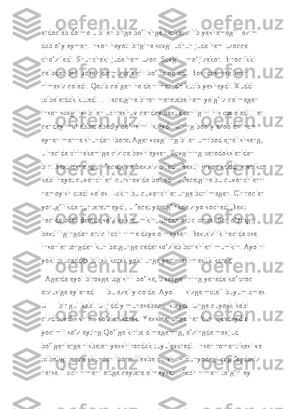 ardoqlab doimo u bilan birga bo’lishga harkat qilib yashamog’i lozim 
deb o’ylayman.   Inson hayoti birgina sevgi uchun juda ham uzoqqa 
cho‘ziladi. Shunchaki juda ham uzoq. Sevgi – mo‘jizakor. Biroq ikki 
qalbdan biri uchun doim zerikarli bo‘lib qoladi. Boshqasi esa hech 
nimasiz qoladi. Qotib qolgan holda nimanidir kutib yashaydi. Xuddi 
telbalardek kutadi… Faqatgina biron marotaba ham yolg‘iz qolmagan 
inson sevgilisi bilan uchrashuv qanday baxt ekanligini his eta oladi.Har 
qanday muhabbat abadiy bo‘lishni istaydi. Uning boqiy azoblari ham 
aynan manna shundan iborat.Agar sevgiling bilan umrbod ajralishsang, 
u haqida chinakamiga qiziqa boshlaysan. Sevgining parodokslaridan 
biri.Baxt nimaligini faqatgina baxtsiz biladi. Baxtli inson xuddi maniken
kabi hayot quvonchlari qurshovida bo‘ladi: u faqatgina bu quvonchlarni 
namoyish etadi xolos. Lekin bu quvonchlar unga berilmagan. Chiroqlar 
yorug‘likda nur taratmaydi, u faqat yorug‘likda ziyo sochadi.Baxt 
haqida besh daqiqa so‘zlash mumkin, undan ortiq emas. Sen o‘zingni 
baxtliligingdan ortiq hech nima deya olmaysan. Baxtsizlik haqida esa 
insonlar tongdan kun botgunga qadar so‘zlab berishlari mumkin.   Ayolni 
yoki muqaddas bilish kerak yoki unga yaqinlashmaslik kerak.
  Agarda ayol birovga tegishli bo‘lsa, u sevganining yanada ko‘proq 
orzusiga aylanadi — bu azaliy qoida. Ayol — sizga metall buyum emas.
U — bir gul kabi. U jiddiy munosabatni istaydi. Unga quyosh kabi 
qizdiruvchi shirin so‘zlar kerak. Yaxshisi unga har kuni qandaydir 
yoqimli so‘z ayting.Qo‘lga kirita olmaganing, o‘zingda mavjud 
bo‘lganlarga nisbatan yaxshiroqdek tuyulaveradi. Inson romantikasi va 
telbaligi mana shundan iborat.Tavba qilish — dunyodagi eng foydasiz 
narsa. Hech nimani ortga qaytara olmaysan. Hech nimani to‘g‘rilay  