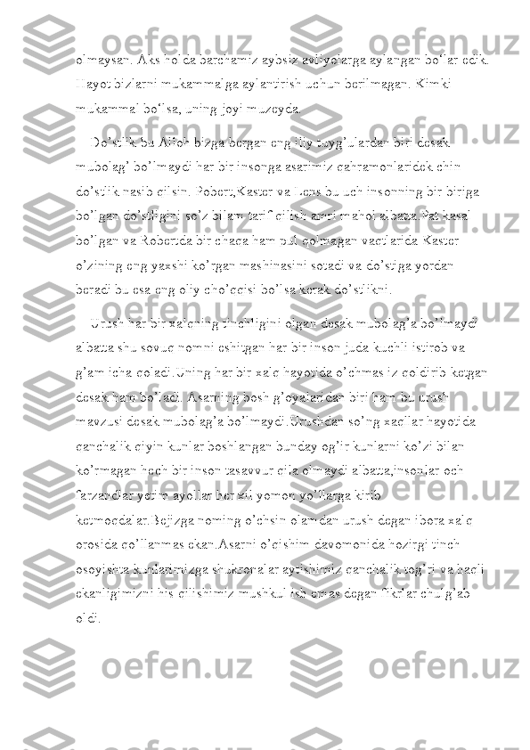 olmaysan. Aks holda barchamiz aybsiz avliyolarga aylangan bo‘lar edik.
Hayot bizlarni mukammalga aylantirish uchun berilmagan. Kimki 
mukammal bo‘lsa, uning joyi muzeyda.
    Do’stlik bu Alloh bizga bergan eng iliy tuyg’ulardan biri desak 
mubolag’ bo’lmaydi har bir insonga asarimiz qahramonlaridek chin 
do’stlik nasib qilsin. Pobert,Kaster va Lens bu uch insonning bir biriga 
bo’lgan do’stligini so’z bilam tarif qilish amri mahol albatta.Pat kasal 
bo’lgan va Robertda bir chaqa ham pul qolmagan vaqtlarida Kaster 
o’zining eng yaxshi ko’rgan mashinasini sotadi va do’stiga yordan 
beradi bu esa eng oliy cho’qqisi bo’lsa kerak do’stlikni.
    Urush har bir xalqning tinchligini olgan desak mubolag’a bo’lmaydi 
albatta shu sovuq nomni eshitgan har bir inson juda kuchli istirob va 
g’am icha qoladi.Uning har bir xalq hayotida o’chmas iz qoldirib ketgan 
desak ham bo’ladi. Asarning bosh g’oyalaridan biri ham bu urush 
mavzusi desak mubolag’a bo’lmaydi.Urushdan so’ng xaqllar hayotida 
qanchalik qiyin kunlar boshlangan bunday og’ir kunlarni ko’zi bilan 
ko’rmagan hech bir inson tasavvur qila olmaydi albatta,insonlar och 
farzandlar yetim ayollar her xil yomon yo’llarga kirib 
ketmoqdalar.Bejizga noming o’chsin olamdan urush degan ibora xalq 
orosida qo’llanmas ekan.Asarni o’qishim davomonida hozirgi tinch 
osoyishta kunlarimizga shukronalar aytishimiz qanchalik tog’ri va haqli 
ekanligimizni his qilishimiz mushkul ish emas degan fikrlar chulg’ab 
oldi. 