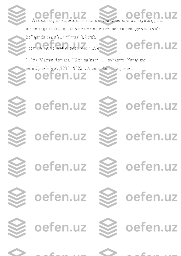      Asardan olgan xulosalarim shundan iborat bo’diki bu hayotdagi har 
bir narsaga shukur qilish va hamma narsani boride qadriga yetib yo’q 
bo’lganda esa afsuz qilmaslik kerak.  
FOYDALANGAN ADABIYOTLAR;
1.Erix Mariya Remark. “Uch og’ayni “.-Toshkent: ;Yangi asr 
avlodi;nashriyoti,2021.-510bet.Nizom Komil tarjimasi.
  