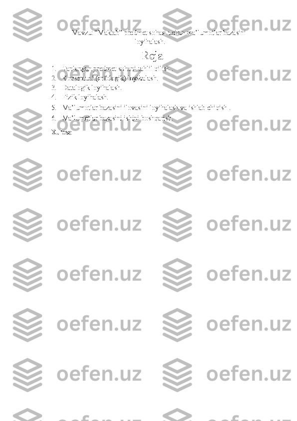 Mavzu: “Maktab” predmet sohasi uchun ma’lumotlar bazasini
loyihalash.
                            Reja  
1. Tanlangan predmet sohani tahlil qilish . 
2. Konseptual (infologik) loyihalash. 
3. Datalogik loyihalash. 
4. Fizik loyihalash. 
5. Ma’lumotlar bazasini ilovasini loyihalash va ishlab chiqish . 
6. Ma’lumotlar bazasini ishini boshqarish. 
Xulosa 
    