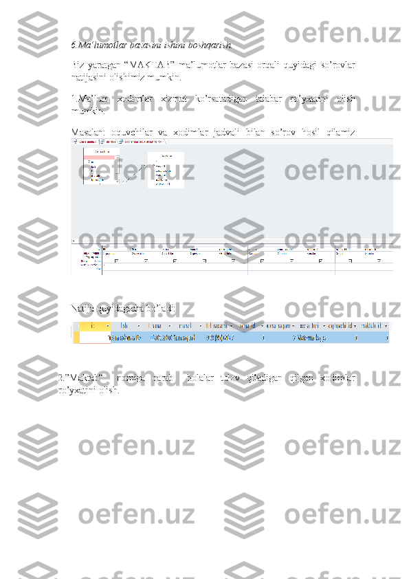6. Ma ’ lumotlar   bazasini   ishini   boshqarish . 
Biz   yaratgan   “ MAKTAB ”   ma ’ lumotlar   bazasi   orqali   quyidagi   so ’ rovlar
natijasini   olishimiz   mumkin . 
1. Ma ’ lum   xodimlar   xizmat   ko ’ rsatadigan   talabar   ro ’ yxatini   olish
mumkin . 
Masalan:
  oquvchilar   va   xodimlar   jadvali   bilan   so’rov   hosil   qilamiz
   
Natija quyidagicha bo’ladi: 
 
2.”Maktab“     nomiga   qarab     bolalar   tulov   qiladigan   qilgan   xodimlar
ro’yxatini olish.  