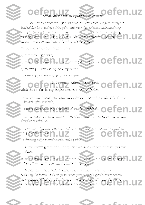 Ma'lumotlar bazasini loyihalash bosqichlari 
Ma'lumotlar bazasini loyihalash axborotlarni abstraktsiyalashning bir 
darajasidan boshqasiga o'tish, ya'ni predmet soha  axborot strukturasining 
tabiiy til (yozma) tavsifidan muayyan model terminlarida formallashtirilgan 
tavsifiga ketma-ket o'tish hisoblanadi. Ma'lumotlar bazasini loyihalash 
jarayonining quyidagi bosqichlarini ajratish mumkin: 
1) predmet sohani tizimli tahlil qilish; 
2) infologik loyihalash; 
3) ma'lumotlar bazasi boshqarish tizimini (MBBT) tanlash; 
4) mantiqiy loyihalash; 5) fizik loyihalash. 
Har bir bosqichlarni batafsil ko'rib chiqamiz. 
1.   Predmet     sohani   tizimli   tahlil
qilish  Bu bosqichda quyidagilar amalga oshirilishi lozim:
– ma’lumotlar   bazasi   va   avtomatlashtirilgan   tizimni   ishlab   chiqishning
dolzarbligini asoslash; 
– predmet soha va asosiy cheklovlarni batafsil tavsiflash; 
-   ushbu   predmet   soha   asosiy   obyektlari,   ularning   xossalari   va   o‘zaro
aloqalarini aniqlash; 
–   tizimdan   foydalanuvchilar   ko‘lami   va   ularning   axborotga   bo‘lgan
ehtiyojlarini aniqlash; 
- tizimning hujjat almashinuvini tadqiq etish; 
- avtomatlashtirilgan muhitda hal qilinadigan vazifalar ko‘lamini aniqlash va
hokazo. 
Masalan:  “Maktab”     uchun   ma’lumotlar bazasini ishlab chiqish talab etilgan
bo‘lsin. Tizim tahlil quyidagicha bo'lishi mumkin: 
     Maktabdan bolalar ko’p foydalanishadi. Bolalarning ko’pchiligi 
Maktabga kelishadi. Bolalar yoshiga va  jinsiga qarab guruhlarga ajratiladi 
va xonalarga joylashtiriladi. Ularda to’lovlar mavjud bulib, tulovlar oylik 
shaklida yoki yillik qilib naqd va plastic kurinishida qabul qilinadi.  