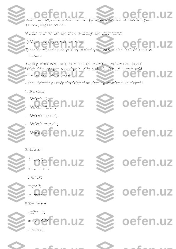  xodimlar mavjud bulib xodimlar ham guruhlarga bulinadi oshpaz, tarbiyachi
qorovul, bogbon, va hk. 
Maktab bilan ishlashdagi cheklovlar quyidagilardan iborat: 
1) Mijozlarning yoshi 17 dan katta; 
2) har bir mijozning ish yoki uy telefoni yoki uyali telefoni bo'lishi kerak va
hokazo. 
Bunday   cheklovlar   ko'p   ham   bo'lishi   mumkin;   ma'lumotlar   bazasi
ishlab chiqilayotgan Maktabga bog‘liq ravishda ular turli tuman yoki
umuman bo'lmasligi mumkin. 
Ushbu tizimning asosiy obyektlarini va ularning xossalarini aniqlaymiz. 
1.   Maktab:       
- Maktab ID;  
- Maktab_raqam ; 
- Maktab_rahbari ; 
- Maktab_manzili ; 
- Maktab_teli ; 
2. Bolalar :     
- Bola _ ID;   
- Bola _  FISH; 
- t _ sanasi; 
- manzili; 
- tel _ raqami
. 
3. Xodimlar:     
- xodim ID;  
- xodim _ FISH;  
- t  _ sanasi;  