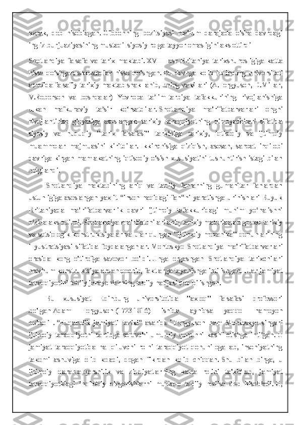 kerak,   deb   hisoblagan.   Gibbonning   pozitsiyasi   ma'lum   darajada   o'sha   davrdagi
ingliz burjuaziyasining mustaqil siyosiy rolga tayyor emasligini aks ettirdi
Shotlandiya   falsafa   va   tarix   maktabi.   XVIII   asr   Britaniya   tarixshunosligiga   katta
hissa   qo shgan.ʻ   shotlandlar   hissa   qo'shgan.   Bu   davrga   kelib   Edinburg   universiteti
atrofida falsafiy-tarixiy maktab shakllanib, uning vakillari (A.Fergyuson, D.Millar,
V.Roberson   va   boshqalar)   Yevropa   ta lim-tarbiya   tafakkurining   rivojlanishiga	
ʼ
ulkan   mafkuraviy   ta sir   ko rsatdilar.	
ʼ ʻ   Shotlandiya   ma'rifatparvarlari   ongni
rivojlantirish   g'oyasiga   asoslangan   tarixiy   taraqqiyotning   himoyachilari   sifatida
siyosiy   va   huquqiy   "tarix   falsafasi"   tarkibiga   tarixiy,   iqtisodiy   va   ijtimoiy
muammolar   majmuasini   kiritdilar.   Ikkinchisiga   qiziqish,   asosan,   sanoat   inqilobi
davriga kirgan mamlakatning iqtisodiy  o'sish  xususiyatini   tushuntirish  istagi   bilan
belgilandi.
Shotlandiya   maktabining   aniq   va   tabiiy   fanlarning   gumanitar   fanlardan
ustunligiga   asoslangan   yaxlit   “inson   haqidagi   fan”ni   yaratishga   urinishlari   Buyuk
Britaniyada   ma’rifatparvarlik   davri   ijtimoiy   tafakkuridagi   muhim   yo‘nalishni
o‘zida aks ettirdi.   Shotlandiya ma'rifatchilari aniq tarixiy materialdan global tarixiy
va sotsiologik konstruktsiyalar va ular qurgan "ijtimoiy mexanika"  qonunlarining
illyustratsiyasi   sifatida   foydalanganlar.   Monteskye   Shotlandiya   ma'rifatparvarlari
orasida   keng   e'tirofga   sazovor   bo'ldi.   Unga   ergashgan   Shotlandiya   tarixchilari
mavhum konstruktsiyalardan qochib, faktlarga tayanishga intilishgan.   Ular jamiyat
taraqqiyotini tabiiy jarayonlarning tabiiy natijasi deb bilishgan.
Bu   xususiyat   Edinburg   universitetida   "axloq"   falsafasi   professori
bo'lgan   Adam   Fergyuson   (1723-1816)   ishida   ayniqsa   yaqqol   namoyon
bo'ladi   .   “Fuqarolik   jamiyati   tarixi”   asarida   6
  Fergyuson   ham   Monteskye   singari
ijtimoiy   taraqqiyotni   tartibga   soluvchi   umumiy   qonunni   kashf   etishga   intilgan.   U
jamiyat   taraqqiyotida   hal   qiluvchi   rolni   taraqqiyot   qonuni   egallab,   insoniyatning
takomillashuviga   olib   keladi,   degan   fikrdan   kelib   chiqqan.   Shu   bilan   birga,   u
ijtimoiy   qarama-qarshilik   va   ziddiyatlarning   katta   rolini   ta'kidlab,   jamiyat
taraqqiyotidagi   inqilobiy   o'zgarishlarni   mutlaqo   tabiiy   hodisa   deb   hisobladi.   U, 