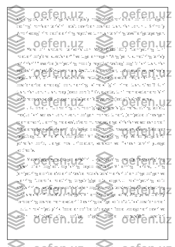 shuningdek,   tarixni   o‘rganishda   qiyosiy   metodni   birinchilardan   bo‘lib   qo‘llagan:
qadimgi   nemislar   tarixini   Tatsit   davridan   boshlab   tushunish   uchun   u   Shimoliy
Amerikadagi hind qabilalarining hayoti va turmush tarzining tavsiflariga tayangan.
.
Yana   bir   shotland   tarixchisi   Jon   Millar   (1735-1801)   “Jamiyatning   turli
holatlari   bo‘yicha   kuzatishlar”   7
  va   tugallanmagan   “Angliya   hukumatining   tarixiy
ko‘rinishi   8
  ”   asarida   jamiyatning   moddiy   hayoti   o‘rtasidagi   bog‘liqlikni   tushunish
vazifasini   qo‘ydi.   bir   tomondan,   institutlar,   qonunlar,   urf-odatlar   va   ma'naviy
hayot.   Millar,   turli   mamlakatlarda   va   hatto   bir   mamlakatda   rivojlanishning   turli
bosqichlarida   amaldagi   qonunlarning   xilma-xilligini   nima   tushuntiradi?   Buni
tushunish  uchun  u shunday  javob  berdi:   “Biz,  albatta,  turli   mamlakatlar  aholisini
turlicha qarashlarga undagan pozitsiyalar farqiga murojaat qilishimiz kerak
.   Bu   erda   u   "tuproqning   unumdorligi   yoki   tanqisligi,   mahsulotning   tabiati,
mavjudlikni   saqlash   uchun   zarur   bo'lgan   mehnat   turlari,   jamiyatda   birlashgan
odamlar soni, ularning malakasi, o'zaro munosabatlarga kirishish va saqlash orqali
foydalanadigan   afzalliklarni   o'z   ichiga   oladi.   bu   munosabatlar   o'zaro."   Xalqlar
hayotidagi   bu   xilma-xillik,   deb   yozadi   Millar,   «ularning   mayl   va   faoliyatiga   aniq
yo‘nalish   berib,   ularga   mos   urf-odatlar,   xarakter   va   fikrlash   tarzini   yuzaga
keltiradi».
Madaniyatning   vujudga   kelishini   u   jamiyatning   moddiy   farovonligining
o‘sishi   bilan   bog‘ladi.   Boylikning   paydo   bo'lishi,   Millarning   fikricha,   uning
jamiyatning   alohida   a'zolari   o'rtasida   notekis   taqsimlanishi   bilan   birga   bo'lgan   va
ularning   fuqarolik   holatining   tengsizligiga   olib   kelgan.   U   hokimiyatning   kelib
chiqishini mulkning paydo bo'lishi bilan bog'lab, mulk taqsimotidan hokimiyatning
turli   shakllarini   bevosita   chiqargan.   Millarning   fikriga   ko'ra,   Angliya   va   G'arbiy
Evropaning boshqa mamlakatlari 17-asrning oxiriga kelib o'tdi.   ikki bosqich orqali
-   butun   hokimiyat   yirik   feodallar   qo'lida   to'plangan   feodal   zodagonlari   davri   va
butun   hokimiyat   qirol   qo'liga   o'tgan   "feodal   monarxiya"   bosqichi 