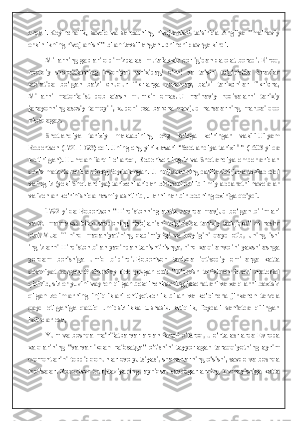 orqali.   Keyinchalik,   savdo   va   sanoatning   rivojlanishi   ta'sirida   Angliya   "ma'naviy
erkinlikning rivojlanishi" bilan tavsiflangan uchinchi davrga kirdi.
Millarning gaplari oldimizda asl mutafakkir borligidan dalolat beradi.   Biroq,
moddiy   sharoitlarning   insoniyat   tarixidagi   o'rni   va   ta'siri   to'g'risida   farazlar
tabiatida   bo'lgan   ba'zi   chuqur   fikrlarga   qaramay,   ba'zi   tarixchilar   fikricha,
Millarni   materialist   deb   atash   mumkin   emas.   U   ma’naviy   hodisalarni   tarixiy
jarayonning   asosiy   tamoyili,   xudoni   esa   barcha   mavjud   narsalarning   manbai   deb
hisoblagan.
Shotlandiya   tarixiy   maktabining   eng   ko'zga   ko'ringan   vakili   Uilyam
Robertson   (1721-1793) edi.   Uning eng yirik asari  “Scotlandiya tarixi   9
  ” (1603-yilda
keltirilgan).   Humdan farqli  o'laroq, Robertson ingliz va Shotlandiya omborlaridan
arxiv materiallaridan keng foydalangan.   U hujjatlarning dalillarini juda tanlab oldi
va ingliz (yoki Shotlandiya) tarixchilaridan birinchi bo'lib ilmiy apparatni havolalar
va izohlar ko'rinishida rasmiylashtirib, ularni har bir bobning oxiriga qo'ydi.
1792  yilda  Robertson   "Hindistonning  antik  davrda  mavjud  bo'lgan  bilimlari
va bu mamlakat  bilan savdoning  rivojlanishi   to'g'risida  tarixiy tadqiqot"  ni  nashr
etdi.   Muallif   hind   madaniyatining   qadimiyligi   va   boyligini   qayd   etib,   uning   ishi
inglizlarni Hindiston bilan yaqindan tanishtirishga, hind xalqi ahvolini yaxshilashga
yordam   berishiga   umid   bildirdi.   Robertson   tarixda   iqtisodiy   omillarga   katta
ahamiyat   bergan.   U   shunday   deb   yozgan   edi:   "O'tmish   tarixidan   ibratli   material
qidirib, siz er yuzini vayron qilgan bosqinchilarning jasoratlari va xalqlarni baxtsiz
qilgan   zolimlarning   injiqliklari   ehtiyotkorlik   bilan   va   ko'pincha   jirkanch   tarzda
qayd   etilganiga   qattiq   umidsizlikka   tushasiz.   aniqlik,   foydali   san'atda   qilingan
ixtirolar esa,
Yum va boshqa ma'rifatparvarlardan farqli o'laroq, u o'rta asrlarda Evropa
xalqlarining   "varvarlikdan   nafosatga"   o'tishini   tayyorlagan   taraqqiyotning   ayrim
elementlarini topdi: qonunlar evolyutsiyasi, shaharlarning o'sishi, savdo va boshqa
hodisalar.   Robertson   burjuaziyaning,   ayniqsa,   savdogarlarning   kuchayishiga   katta 