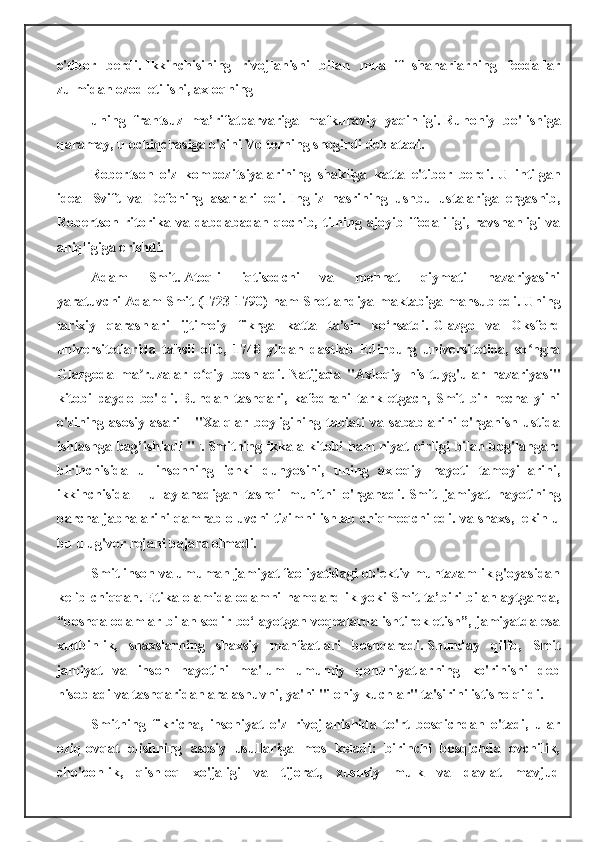 e'tibor   berdi.   Ikkinchisining   rivojlanishi   bilan   muallif   shaharlarning   feodallar
zulmidan ozod etilishi, axloqning
uning   frantsuz   ma’rifatparvariga   mafkuraviy   yaqinligi.   Ruhoniy   bo'lishiga
qaramay, u ochiqchasiga o'zini Volterning shogirdi deb atadi.
Robertson   o'z   kompozitsiyalarining   shakliga   katta   e'tibor   berdi.   U   intilgan
ideal   Svift   va   Defoning   asarlari   edi.   Ingliz   nasrining   ushbu   ustalariga   ergashib,
Robertson  ritorika  va  dabdabadan  qochib,  tilning  ajoyib  ifodaliligi,  ravshanligi  va
aniqligiga erishdi.
Adam   Smit.   Atoqli   iqtisodchi   va   mehnat   qiymati   nazariyasini
yaratuvchi   Adam Smit   (1723-1790) ham Shotlandiya maktabiga mansub edi.   Uning
tarixiy   qarashlari   ijtimoiy   fikrga   katta   ta’sir   ko‘rsatdi.   Glazgo   va   Oksford
universitetlarida   tahsil   olib,   1748   yildan   dastlab   Edinburg   universitetida,   so ngraʻ
Glazgoda   ma ruzalar   o qiy   boshladi.	
ʼ ʻ   Natijada   "Axloqiy   his-tuyg'ular   nazariyasi"
kitobi   paydo   bo'ldi.   Bundan   tashqari,   kafedrani   tark   etgach,   Smit   bir   necha   yilni
o'zining   asosiy   asari   -   "Xalqlar   boyligining   tabiati   va   sabablarini   o'rganish   ustida
ishlashga bag’ishladi "   .
.   Smitning ikkala kitobi ham niyat birligi bilan bog'langan:
birinchisida   u   insonning   ichki   dunyosini,   uning   axloqiy   hayoti   tamoyillarini,
ikkinchisida   -   u   aylanadigan   tashqi   muhitni   o'rganadi.   Smit   jamiyat   hayotining
barcha jabhalarini qamrab oluvchi tizimni ishlab chiqmoqchi edi. va shaxs, lekin u
bu ulug'vor rejani bajara olmadi.
Smit inson va umuman jamiyat faoliyatidagi ob'ektiv muntazamlik g'oyasidan
kelib chiqqan.   Etika olamida odamni hamdardlik yoki Smit ta’biri bilan aytganda,
“boshqa odamlar bilan sodir bo‘layotgan voqealarda ishtirok etish”, jamiyatda esa
xudbinlik,   shaxslarning   shaxsiy   manfaatlari   boshqaradi.   Shunday   qilib,   Smit
jamiyat   va   inson   hayotini   ma'lum   umumiy   qonuniyatlarning   ko'rinishi   deb
hisobladi va tashqaridan aralashuvni, ya'ni "ilohiy kuchlar" ta'sirini istisno qildi.
Smitning   fikricha,   insoniyat   o'z   rivojlanishida   to'rt   bosqichdan   o'tadi,   ular
oziq-ovqat   olishning   asosiy   usullariga   mos   keladi:   birinchi   bosqichda   ovchilik,
cho'ponlik,   qishloq   xo'jaligi   va   tijorat,   xususiy   mulk   va   davlat   mavjud 