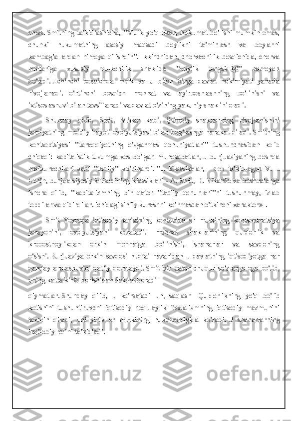 emas.   Smitning   ta'kidlashicha,   "Mulk   yo'q   ekan,   hukumat   bo'lishi   mumkin   emas,
chunki   hukumatning   asosiy   maqsadi   boylikni   ta'minlash   va   boylarni
kambag'allardan   himoya   qilishdir".   Ikkinchidan,   chorvachilik   bosqichida,   chorva
mollariga   xususiy   mulkchilik   shaklida   "boylik   tengsizligi"   namoyon
bo'ladi.   Uchinchi   bosqichda   mulk   va   u   bilan   birga   davlat   hokimiyati   yanada
rivojlanadi.   To'rtinchi   bosqich   mehnat   va   ayirboshlashning   bo'linishi   va
ixtisoslashuvi bilan tavsiflanadi va davlat o'zining yakuniy shaklini oladi.
Shunday   qilib,   Smit,   Millar   kabi,   ijtimoiy   shakllarning   rivojlanishini
jamiyatning   moddiy   hayoti   evolyutsiyasi   bilan   bog'lashga   harakat   qiladi.   Smitning
kontseptsiyasi   "taraqqiyotning   o'zgarmas   qonuniyatlari"   tushunchasidan   kelib
chiqadi:   kapitalistik   tuzumga   xos   bo'lgan   munosabatlar,   u   burjuaziyaning   boshqa
mafkurachilari   kabi   "tabiiy"   ko'rinardi.   "...   Klassikalar,   -   deb   ta'kidlagan   V.   I.
Lenin, burjua siyosiy iqtisodining klassiklari - A. Smit, D. Rikardo va boshqalarga
ishora   qilib,   "kapitalizmning   bir   qator   "tabiiy   qonunlari"ni   tushunmay,   izlab
topdilar va qidirdilar. ichidagi sinfiy kurashni ko'rmasdan o'tkinchi xarakter»   |
.
Smit   Yevropa   iqtisodiy   tarixining   konturida   еr   mulkining   kontsentratsiya
jarayonini,   evolyutsiyani   kuzatadi.   mehnat   shakllarining   quldorlik   va
krepostnoylikdan   erkin   mehnatga   bo'linishi,   shaharlar   va   savdoning
o'sishi.   Burjuaziya   erkin   savdosi   nuqtai   nazaridan   u   davlatning   iqtisodiyotga   har
qanday   aralashuvini   qat'iy   qoralaydi.   Smit   bir   qator   chuqur   so'zlarga   ega   bo'lib,
uning katta kirib borishidan dalolat beradi
qiymatlar.   Shunday   qilib,   u   ko'rsatadi   uh,   saqlash     Quldorlikning   yo'q   bo'lib
ketishini   tushuntiruvchi   iqtisodiy   noqulaylik   feodalizmning   iqtisodiy   mazmunini
taxmin   qiladi,   uni   yirik   еr   mulkining   hukmronligida   ko'radi.   U   shaharlarning
inqilobiy rolini ta'kidladi. 