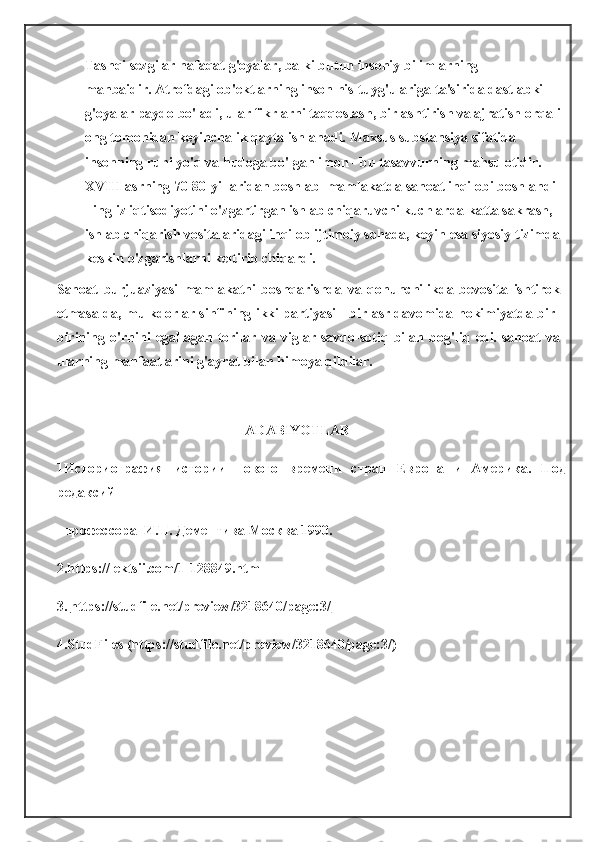 Tashqi sezgilar nafaqat g'oyalar, balki butun insoniy bilimlarning 
manbaidir.   Atrofdagi ob'ektlarning inson his-tuyg'ulariga ta'sirida dastlabki 
g'oyalar paydo bo'ladi, ular fikrlarni taqqoslash, birlashtirish va ajratish orqali
ong tomonidan keyinchalik qayta ishlanadi.   Maxsus substansiya sifatida 
insonning ruhi yo'q va hudoga bo'lgan imon - bu tasavvurning mahsulotidir .  
XVIII asrning 70-80-yillaridan boshlab    mamlakatda sanoat inqilobi boshlandi 
- ingliz iqtisodiyotini o'zgartirgan ishlab chiqaruvchi kuchlarda katta sakrash,  
ishlab chiqarish vositalaridagi inqilob ijtimoiy sohada, keyin esa siyosiy tizimda
keskin o'zgarishlarni keltirib chiqardi.
Sanoat   burjuaziyasi   mamlakatni   boshqarishda   va   qonunchilikda   bevosita   ishtirok
etmasa-da, mulkdorlar sinfining ikki partiyasi - bir asr davomida hokimiyatda bir-
birining   o'rnini   egallagan   torilar   va   viglar   savdo-sotiq   bilan   bog'liq   edi.   sanoat   va
ularning manfaatlarini g'ayrat bilan himoya qildilar.  
                                            ADABIYOTLAR
1Историография   истории   нового   времени   стран   Европа   и   Америка.   Под
редаксий
   п рофессора  И.П. Дементива Москва 1990.
2.https://lektsii.com/1-128849.html
3.   https://studfile.net/preview/3218640/page:3/
4.StudFiles (https://studfile.net/preview/3218640/page:3/)
   