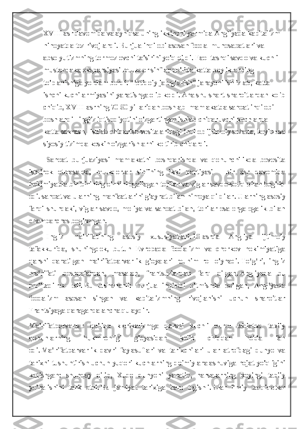 XVIII asr davomida va ayniqsa uning ikkinchi yarmida Angliyada kapitalizm 
nihoyatda tez rivojlandi.   Burjua inqilobi asosan feodal munosabatlari va 
absolyutizmning tormozlovchi ta'sirini yo'q qildi.   Faol tashqi savdo va kuchli 
mustamlaka ekspansiyasi mulkdor sinflar qo'lida katta boyliklarning 
to'planishiga yordam berdi.   “Ibtidoiy jamg‘arish” jarayoni ish izlab, katta 
ishchi kuchi armiyasini yaratishga olib keldi.   Ana shu shart-sharoitlardan kelib
chiqib, XVIII asrning 70-80-yillaridan boshlab    mamlakatda sanoat inqilobi 
boshlandi - ingliz iqtisodiyotini o'zgartirgan ishlab chiqaruvchi kuchlarda 
katta sakrash,  ishlab chiqarish vositalaridagi inqilob ijtimoiy sohada, keyin esa
siyosiy tizimda keskin o'zgarishlarni keltirib chiqardi.
Sanoat   burjuaziyasi   mamlakatni   boshqarishda   va   qonunchilikda   bevosita
ishtirok   etmasa-da,   mulkdorlar   sinfining   ikki   partiyasi   -   bir   asr   davomida
hokimiyatda bir-birining o'rnini egallagan torilar va viglar savdo-sotiq bilan bog'liq
edi. sanoat va ularning manfaatlarini g'ayrat bilan himoya qildilar.   Ularning asosiy
farqi   shundaki,   viglar   savdo,   moliya   va   sanoat   bilan,   torilar   esa   еrga   egalik   bilan
chambarchas bog'langan.
Ingliz   ma'rifatining   asosiy   xususiyatlari.   18-asrda   Angliya   ijtimoiy
tafakkurida,   shuningdek,   butun   Evropada   feodalizm   va   cherkov   hokimiyatiga
qarshi   qaratilgan   ma'rifatparvarlik   g'oyalari   muhim   rol   o'ynadi.   To‘g‘ri,   ingliz
ma’rifati   boshqalardan,   masalan,   frantsuzlardan   farq   qilgan.   Angliyada   bu
mo''tadilroq   edi.   Bu   tushunarli:   burjua   inqilobi   o'tmishda   bo'lgan,   Angliyada
feodalizm   asosan   singan   va   kapitalizmning   rivojlanishi   uchun   sharoitlar
Frantsiyaga qaraganda ancha qulaydir.
Ma'rifatparvarlar   qo'lida   klerikalizmga   qarshi   kuchli   qurol   tabiatda   tabiiy
qonunlarning   hukmronligi   g'oyasidan   kelib   chiqqan   holda   fan
edi.   Ma’rifatparvarlik   davri   faylasuflari   va   tarixchilari   ular   atrofdagi   dunyo   va
tarixni tushuntirish uchun yuqori kuchlarning doimiy aralashuviga hojat yo'qligini
kutishgan:   shunday   qilib,   Xudo   dunyoni   yaratib,   narsalarning   keyingi   tabiiy
yo'nalishini   tark   etdi.   Bu   jamiyat   tarixiga   ham   tegishli.   Ular   ilmiy   tadqiqotlar 