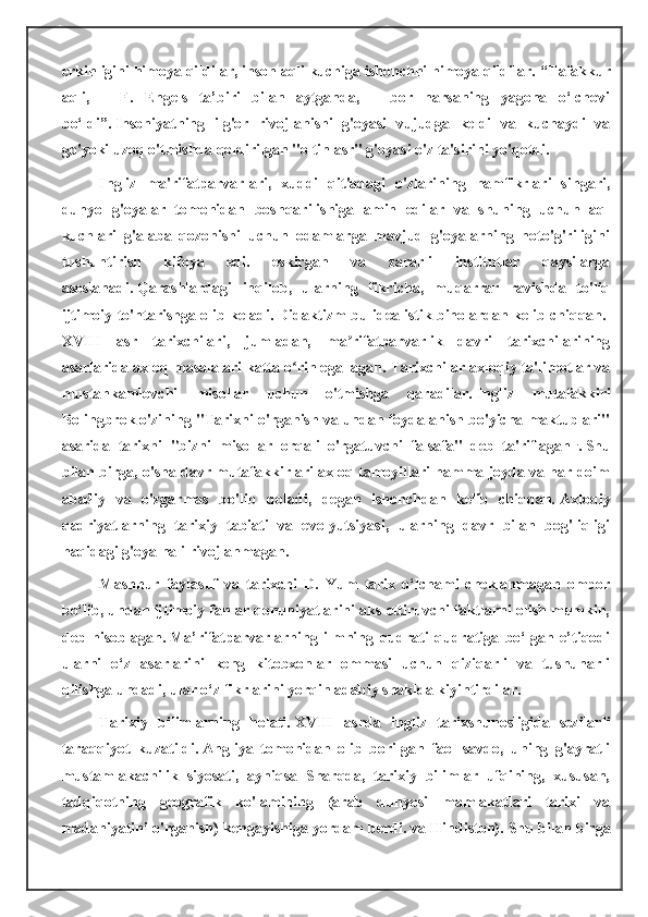 erkinligini himoya qildilar, inson aqli kuchiga ishonchni himoya qildilar.   “Tafakkur
aqli,   –   F.   Engels   ta’biri   bilan   aytganda,   –   bor   narsaning   yagona   o‘lchovi
bo‘ldi”.   Insoniyatning   ilg'or   rivojlanishi   g'oyasi   vujudga   keldi   va   kuchaydi   va
go'yoki uzoq o'tmishda qoldirilgan "oltin asr" g'oyasi o'z ta'sirini yo'qotdi.
Ingliz   ma'rifatparvarlari,   xuddi   qit'adagi   o'zlarining   hamfikrlari   singari,
dunyo   g'oyalar   tomonidan   boshqarilishiga   amin   edilar   va   shuning   uchun   aql
kuchlari   g'alaba   qozonishi   uchun   odamlarga   mavjud   g'oyalarning   noto'g'riligini
tushuntirish   kifoya   edi.   eskirgan   va   zararli   institutlar   qaysilarga
asoslanadi.   Qarashlardagi   inqilob,   ularning   fikricha,   muqarrar   ravishda   to'liq
ijtimoiy to'ntarishga olib keladi.   Didaktizm bu idealistik binolardan kelib chiqqan.  
XVIII   asr   tarixchilari,   jumladan,   ma rifatparvarlik   davri   tarixchilariningʼ
asarlarida axloq masalalari katta o rin egallagan.	
ʻ   Tarixchilar axloqiy ta'limotlar va
mustahkamlovchi   misollar   uchun   o'tmishga   qaradilar.   Ingliz   mutafakkiri
Bolingbrok o'zining "Tarixni o'rganish va undan foydalanish bo'yicha maktublari"
asarida   tarixni   "bizni   misollar   orqali   o'rgatuvchi   falsafa"   deb   ta'riflagan   .
.   Shu
bilan birga, o'sha davr mutafakkirlari axloq tamoyillari hamma joyda va har doim
abadiy   va   o'zgarmas   bo'lib   qoladi,   degan   ishonchdan   kelib   chiqqan.   Axloqiy
qadriyatlarning   tarixiy   tabiati   va   evolyutsiyasi,   ularning   davr   bilan   bog'liqligi
haqidagi g'oya hali rivojlanmagan.
Mashhur   faylasuf   va   tarixchi   D.   Yum   tarix   o‘lchami   cheklanmagan   ombor
bo‘lib, undan ijtimoiy fanlar qonuniyatlarini aks ettiruvchi faktlarni olish mumkin,
deb   hisoblagan.   Ma’rifatparvarlarning   ilmning   qudrati   qudratiga   bo‘lgan   e’tiqodi
ularni   o‘z   asarlarini   keng   kitobxonlar   ommasi   uchun   qiziqarli   va   tushunarli
qilishga undadi, ular o‘z fikrlarini yorqin adabiy shaklda kiyintirdilar.
Tarixiy   bilimlarning   holati.   XVIII   asrda   ingliz   tarixshunosligida   sezilarli
taraqqiyot   kuzatildi.   Angliya   tomonidan   olib   borilgan   faol   savdo,   uning   g'ayratli
mustamlakachilik   siyosati,   ayniqsa   Sharqda,   tarixiy   bilimlar   ufqining,   xususan,
tadqiqotning   geografik   ko'lamining   (arab   dunyosi   mamlakatlari   tarixi   va
madaniyatini o'rganish) kengayishiga yordam berdi. va Hindiston).   Shu bilan birga 