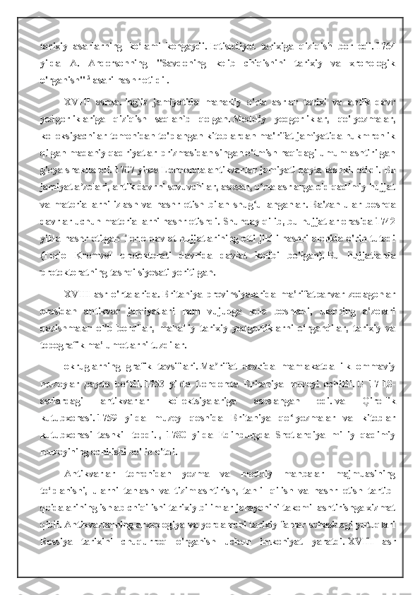 tarixiy   asarlarning   ko‘lami   kengaydi.   Iqtisodiyot   tarixiga   qiziqish   bor   edi.   1764
yilda   A.   Andersonning   "Savdoning   kelib   chiqishini   tarixiy   va   xronologik
o'rganish"   3
  asari nashr etildi .
XVIII   asrda.   ingliz   jamiyatida   mahalliy   o'rta   asrlar   tarixi   va   antik   davr
yodgorliklariga   qiziqish   saqlanib   qolgan.   Moddiy   yodgorliklar,   qo'lyozmalar,
kolleksiyachilar tomonidan to'plangan kitoblardan ma'rifat jamiyatida hukmronlik
qilgan madaniy qadriyatlar prizmasidan singan o'tmish haqidagi umumlashtirilgan
g'oya shakllandi.   1707 yilda Londonda antikvarlar jamiyati qayta tashkil etildi.   Bu
jamiyat a zolari, antik davrni sevuvchilar, asosan, o rta asrlarga oid qadimiy hujjatʼ ʻ
va   materiallarni   izlash   va   nashr   etish   bilan   shug ullanganlar.	
ʻ   Ba'zan   ular   boshqa
davrlar uchun materiallarni nashr etishdi.   Shunday qilib, bu hujjatlar orasida 1742
yilda nashr etilgan Terlo davlat hujjatlarining etti jildli nashri alohida o'rin tutadi
(Terlo   Kromvel   protektorati   davrida   davlat   kotibi   bo'lgan).   Bu   hujjatlarda
protektoratning tashqi siyosati yoritilgan.
XVIII   asr   o'rtalarida.   Britaniya   provinsiyalarida   ma’rifatparvar   zodagonlar
orasidan   antikvar   jamiyatlari   ham   vujudga   kela   boshladi,   ularning   a’zolari
qazishmalar   olib   bordilar,   mahalliy   tarixiy   yodgorliklarni   o‘rgandilar,   tarixiy   va
topografik ma’lumotlarni tuzdilar.
okruglarning   grafik   tavsiflari.   Ma rifat   davrida   mamlakatda   ilk   ommaviy	
ʼ
muzeylar   paydo   bo ldi.	
ʻ   1753   yilda   Londonda   Britaniya   muzeyi   ochildi.   U   17-18-
asrlardagi   antikvarlar   kollektsiyalariga   asoslangan   edi.   va   Qirollik
kutubxonasi.   1759   yilda   muzey   qoshida   Britaniya   qo lyozmalar   va   kitoblar	
ʻ
kutubxonasi   tashkil   topdi.   ,   1780   yilda   Edinburgda   Shotlandiya   milliy   qadimiy
muzeyining ochilishi bo'lib o'tdi.
Antikvarlar   tomonidan   yozma   va   moddiy   manbalar   majmuasining
to‘planishi,   ularni   tanlash   va   tizimlashtirish,   tahlil   qilish   va   nashr   etish   tartib-
qoidalarining ishlab chiqilishi tarixiy bilimlar jarayonini takomillashtirishga xizmat
qildi.   Antikvarlarning arxeologiya va yordamchi tarixiy fanlar sohasidagi yutuqlari
Rossiya   tarixini   chuqurroq   o'rganish   uchun   imkoniyat   yaratdi.   XVIII   asr 