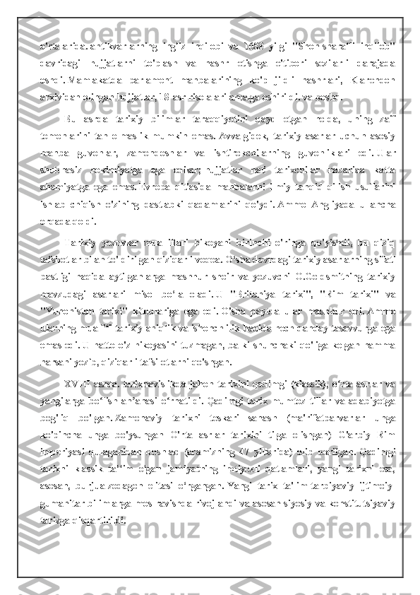 o'rtalarida.   antikvarlarning   ingliz   inqilobi   va   1688   yilgi   "Shon-sharafli   inqilob"
davridagi   hujjatlarni   to'plash   va   nashr   etishga   e'tibori   sezilarli   darajada
oshdi.   Mamlakatda   parlament   manbalarining   ko'p   jildli   nashrlari,   Klarendon
arxividan olingan hujjatlar, 18-asr risolalari amalga oshirildi.   va boshq.
Bu   asrda   tarixiy   bilimlar   taraqqiyotini   qayd   etgan   holda,   uning   zaif
tomonlarini   tan   olmaslik   mumkin   emas.   Avvalgidek,   tarixiy   asarlar   uchun   asosiy
manba   guvohlar,   zamondoshlar   va   ishtirokchilarning   guvohliklari   edi.   Ular
shubhasiz   hokimiyatga   ega   edilar;   hujjatlar   hali   tarixchilar   nazarida   katta
ahamiyatga   ega   emas.   Evropa   qit'asida   manbalarni   ilmiy   tanqid   qilish   usullarini
ishlab   chiqish   o'zining   dastlabki   qadamlarini   qo'ydi.   Ammo   Angliyada   u   ancha
orqada qoldi.
Tarixiy   yozuvlar   mualliflari   hikoyani   birinchi   o'ringa   qo'yishdi,   bu   qiziq
tafsilotlar bilan to'ldirilgan qiziqarli voqea.   O‘sha davrdagi tarixiy asarlarning sifati
pastligi   haqida   aytilganlarga   mashhur   shoir   va   yozuvchi   O.Goldsmitning   tarixiy
mavzudagi   asarlari   misol   bo‘la   oladi.   U   "Britaniya   tarixi",   "Rim   tarixi"   va
"Yunoniston   tarixi"   kitoblariga   ega   edi.   O'sha   paytda   ular   mashhur   edi.   Ammo
ularning muallifi tarixiy aniqlik va ishonchlilik haqida hech qanday tasavvurga ega
emas edi.   U hatto o'z hikoyasini  tuzmagan, balki  shunchaki  qo'liga kelgan hamma
narsani yozib, qiziqarli tafsilotlarni qo'shgan.
XVIII   asrda.   tarixnavislikda   jahon   tarixini   qadimgi   (klassik),   o rta   asrlar   vaʻ
yangilarga   bo lish   an anasi   o rnatildi.	
ʻ ʼ ʻ   Qadimgi   tarix   mumtoz   tillar   va   adabiyotga
bog'liq   bo'lgan.   Zamonaviy   tarixni   teskari   sanash   (ma'rifatparvarlar   unga
ko'pincha   unga   bo'ysungan   O'rta   asrlar   tarixini   tilga   olishgan)   G'arbiy   Rim
imperiyasi   qulaganidan   boshlab   (eramizning   47   yillarida)   olib   borilgan.   Qadimgi
tarixni   klassik   ta’lim   olgan   jamiyatning   imtiyozli   qatlamlari,   yangi   tarixni   esa,
asosan,   burjua-zodagon   elitasi   o‘rgangan.   Yangi   tarix   ta'lim-tarbiyaviy   ijtimoiy-
gumanitar bilimlarga mos ravishda rivojlandi va asosan siyosiy va konstitutsiyaviy
tarixga qisqartirildi. 