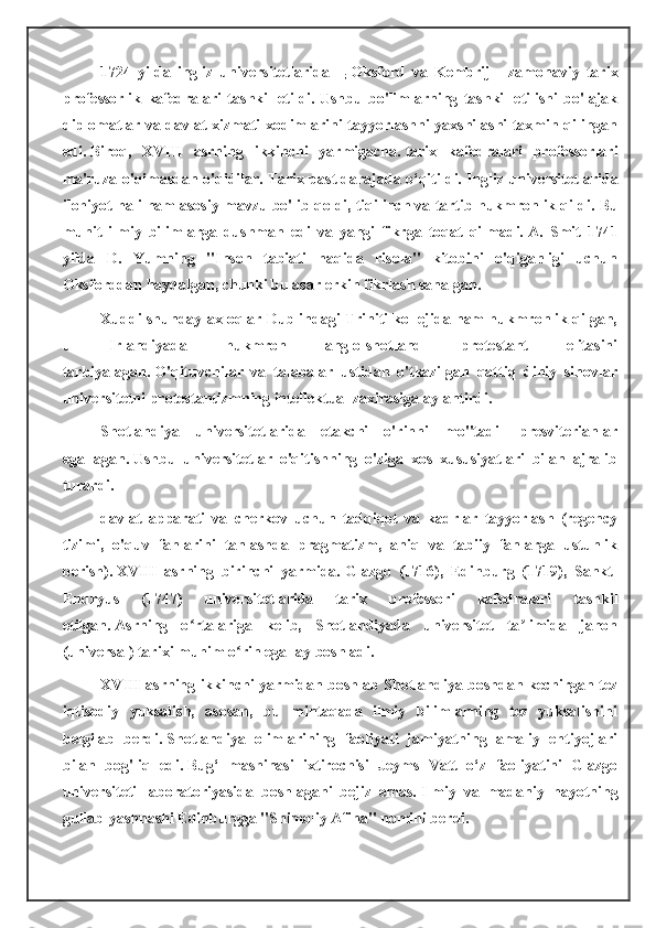 1724   yilda   ingliz   universitetlarida   -  
;   Oksford   va   Kembrij   -   zamonaviy   tarix
professorlik   kafedralari   tashkil   etildi.   Ushbu   bo'limlarning   tashkil   etilishi   bo'lajak
diplomatlar va davlat xizmati xodimlarini tayyorlashni yaxshilashi taxmin qilingan
edi.   Biroq,   XVIII   asrning   ikkinchi   yarmigacha.   tarix   kafedralari   professorlari
ma'ruza o'qimasdan o'qidilar.   Tarix past darajada o‘qitildi.   Ingliz universitetlarida
ilohiyot hali ham asosiy mavzu bo'lib qoldi, tiqilinch va tartib hukmronlik qildi.   Bu
muhit   ilmiy   bilimlarga   dushman   edi   va   yangi   fikrga   toqat   qilmadi.   A.   Smit   1741
yilda   D.   Yumning   "Inson   tabiati   haqida   risola"   kitobini   o'qiganligi   uchun
Oksforddan haydalgan, chunki bu asar erkin fikrlash sanalgan.
Xuddi shunday axloqlar Dublindagi Triniti kollejida ham hukmronlik qilgan,
u   Irlandiyada   hukmron   anglo-shotland   protestant   elitasini
tarbiyalagan.   O'qituvchilar   va   talabalar   ustidan   o'tkazilgan   qattiq   diniy   sinovlar
universitetni protestantizmning intellektual zaxirasiga aylantirdi.
Shotlandiya   universitetlarida   etakchi   o'rinni   mo''tadil   presviterianlar
egallagan.   Ushbu   universitetlar   o'qitishning   o'ziga   xos   xususiyatlari   bilan   ajralib
turardi.
davlat   apparati   va   cherkov   uchun   tadqiqot   va   kadrlar   tayyorlash   (regency
tizimi,   o'quv   fanlarini   tanlashda   pragmatizm,   aniq   va   tabiiy   fanlarga   ustunlik
berish).   XVIII   asrning   birinchi   yarmida.   Glazgo   (1716),   Edinburg   (1719),   Sankt-
Endryus   (1747)   universitetlarida   tarix   professori   kafedralari   tashkil
etilgan.   Asrning   o rtalariga   kelib,   Shotlandiyada   universitet   ta limida   jahonʻ ʼ
(universal) tarixi muhim o rin egallay boshladi.	
ʻ
XVIII asrning ikkinchi yarmidan boshlab Shotlandiya boshdan kechirgan tez
iqtisodiy   yuksalish,   asosan,   bu   mintaqada   ilmiy   bilimlarning   tez   yuksalishini
belgilab   berdi.   Shotlandiya   olimlarining   faoliyati   jamiyatning   amaliy   ehtiyojlari
bilan   bog'liq   edi.   Bug‘   mashinasi   ixtirochisi   Jeyms   Vatt   o‘z   faoliyatini   Glazgo
universiteti   laboratoriyasida   boshlagani   bejiz   emas.   Ilmiy   va   madaniy   hayotning
gullab-yashnashi Edinburgga "Shimoliy Afina" nomini berdi. 