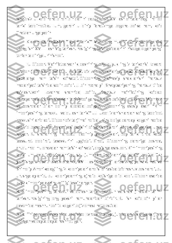 tanqidsiz   u   ko'pincha   biron   bir   dalilni   qabul   qildi.   XVI   asr   o'rtalaridagi   inqilob
tarixi   taqdimotida.   Hum,   garchi   u   diniy   fanatizmga   begona   bo'lsa   ham,   ko'p
jihatdan unga yaqin
Klarendon,   reaktsion   "Isyoni   tarixi"   kitobining   muallifi.   Umuman   olganda,
uning ishi XVIII   asr Vig tarixshunosligining ba'zi qoidalarini hisobga olgan yangi
torian talqiniga urinish edi.
E.   Gibbon.   Ma'rifatparvarlik   davrining   eng   buyuk   ingliz   tarixchisi   Edvard
Gibbon   (1737-1794)   bo'lib,   u   nafaqat   o'z   zamondoshlariga,   balki   ko'plab   keyingi
avlodlarga   ham   ta'sir   ko'rsatdi.   Gibbonning   ma'naviy   shakllanishi   frantsuz
madaniyati   ta'sirida   sodir   bo'ldi.   U   bir   necha   yil   Shveytsariyaning   frantsuz   tilida
so'zlashuvchi   Lozanna   shahrida   bo'lib,   frantsuz   ma'rifatining   ko'plab
namoyandalari   bilan   shaxsan   tanish   bo'lgan,   ulardan   ba'zilari   -   Didro,   d'Alember
va   boshqalar   bilan   doimiy   aloqada   bo'lgan.   Gibbonning   asosiy   asari   “Rim
imperiyasining   tanazzul   va   qulash   tarixi”   .   U   uzoq   izlanishlardan   so‘ng   tadqiqot
mavzusini aniqladi.   Gibbon o'z tarjimai holida uning oldiga qanday kelgani haqida
gapirib   beradi:   Rim   imperiyasi   tarixini   o'rganish   qarori   Rimda   bo'lganida   unga
kelgan.   Bu   shaharning   mahobatli   qadimiy   yodgorliklari,   boy   tarixi   unda   katta
taassurot   qoldirdi,   tasavvurini   uyg‘otdi.   Biroq,   Gibbonning   qaroriga   boshqa,
chuqurroq mulohazalar ham ta'sir ko'rsatdi, deyishga asos bor.   Rim imperiyasining
tarixi   umuman   imperiyalarning,   shu   jumladan   inglizlarning   taqdiri   haqida   fikr
yuritishga undadi.   Eslatib o'tamiz, XVIII asrning 60-yillarida Angliya hukumati va
Shimoliy Amerikadagi ingliz koloniyalari aholisi o'rtasida to'qnashuv boshlandi, bu
urushga   aylanib,   bu   koloniyalarning   ajralib   ketishiga   olib   keldi.   Gibbon   asarida
buyuk imperiyalarning zaifligi tasvirlangan.
Rim   imperiyasining   tanazzul   va   qulash   tarixi   mazmun   va   shakl   jihatdan   ta’lim
tarixshunosligining   eng   yaxshi   namunalaridan   biridir.   Bu   ish   ko'p   o'n   yillar
davomida mashhur bo'lib kelgani bejiz emas: hatto ostida
Muallifning hayoti davomida u ko'plab Evropa tillariga, jumladan rus tiliga tarjima
qilingan va qayta-qayta nashr etilgan. 