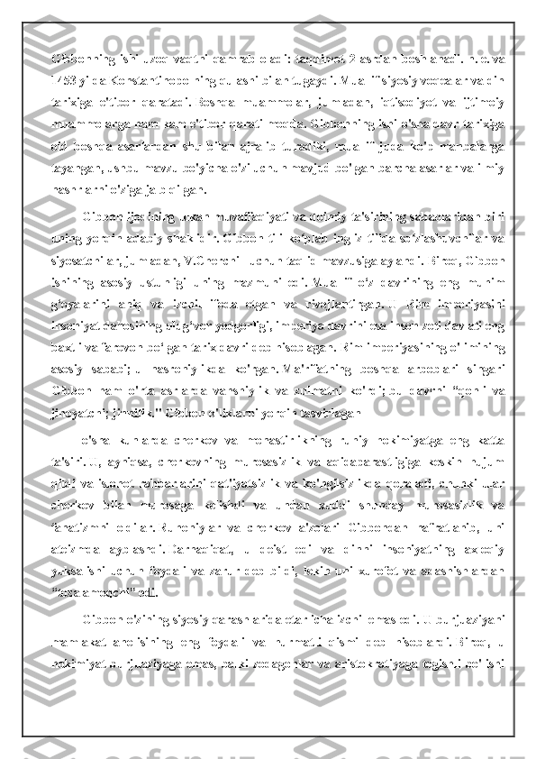 Gibbonning   ishi   uzoq   vaqtni   qamrab   oladi:   taqdimot   2-asrdan   boshlanadi.   n.   e.   va
1453 yilda Konstantinopolning qulashi bilan tugaydi. Muallif siyosiy voqealar va din
tarixiga   e'tibor   qaratadi.   Boshqa   muammolar,   jumladan,   iqtisodiyot   va   ijtimoiy
muammolarga ham kam e'tibor qaratilmoqda.   Gibbonning ishi o'sha davr tarixiga
oid   boshqa   asarlardan   shu   bilan   ajralib   turadiki,   muallif   juda   ko'p   manbalarga
tayangan, ushbu mavzu bo'yicha o'zi uchun mavjud bo'lgan barcha asarlar va ilmiy
nashrlarni o'ziga jalb qilgan.
Gibbon ijodining ulkan muvaffaqiyati va doimiy ta'sirining sabablaridan biri
uning   yorqin   adabiy   shaklidir.   Gibbon   tili   ko plab   ingliz   tilida   so zlashuvchilar   vaʻ ʻ
siyosatchilar, jumladan, V.Cherchill uchun taqlid mavzusiga aylandi.   Biroq, Gibbon
ishining   asosiy   ustunligi   uning   mazmuni   edi.   Muallif   o‘z   davrining   eng   muhim
g‘oyalarini   aniq   va   izchil   ifoda   etgan   va   rivojlantirgan.   U   Rim   imperiyasini
insoniyat dahosining ulug‘vor yodgorligi, imperiya davrini esa inson zoti davlati eng
baxtli va farovon bo‘lgan tarix davri deb hisoblagan.   Rim imperiyasining o'limining
asosiy   sababi;   u   nasroniylikda   ko'rgan.   Ma'rifatning   boshqa   arboblari   singari
Gibbon   ham   o'rta   asrlarda   vahshiylik   va   zulmatni   ko'rdi;   bu   davrni   “qonli   va
jinoyatchi;   jinnilik."   Gibbon o'liklarni yorqin tasvirlagan
o'sha   kunlarda   cherkov   va   monastirlikning   ruhiy   hokimiyatga   eng   katta
ta'siri.   U,   ayniqsa,   cherkovning   murosasizlik   va   aqidaparastligiga   keskin   hujum
qildi   va   islohot   rahbarlarini   qat'iyatsizlik   va   ko'ngilsizlikda   qoraladi,   chunki   ular
cherkov   bilan   murosaga   kelishdi   va   undan   xuddi   shunday   murosasizlik   va
fanatizmni   oldilar.   Ruhoniylar   va   cherkov   a'zolari   Gibbondan   nafratlanib,   uni
ateizmda   ayblashdi.   Darhaqiqat,   u   deist   edi   va   dinni   insoniyatning   axloqiy
yuksalishi   uchun   foydali   va   zarur   deb   bildi,   lekin   uni   xurofot   va   adashishlardan
“tozalamoqchi” edi.
Gibbon o'zining siyosiy qarashlarida etarlicha izchil emas edi.   U burjuaziyani
mamlakat   aholisining   eng   foydali   va   hurmatli   qismi   deb   hisoblardi.   Biroq,   u
hokimiyat   burjuaziyaga   emas,   balki   zodagonlar   va   aristokratiyaga   tegishli   bo'lishi 