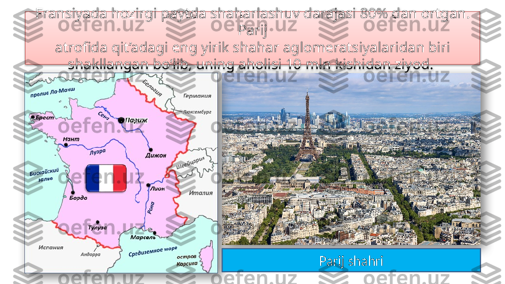 Fransiyada hozirgi paytda shaharlashuv darajasi 80% dan ortgan. 
Parij
atrofida qit’adagi eng yirik shahar aglomeratsiyalaridan biri 
shakllangan bo‘lib, uning aholisi 10 mln kishidan ziyod. 
Parij shahri    