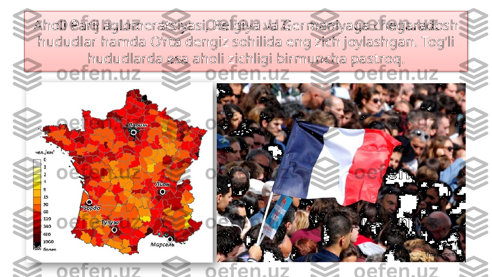 Aholi Parij aglomeratsiyasi, Belgiya va Germaniyaga chegaradosh 
hududlar hamda O‘rta dengiz sohilida eng zich joylashgan. Tog‘li 
hududlarda esa aholi zichligi birmuncha pastroq.   