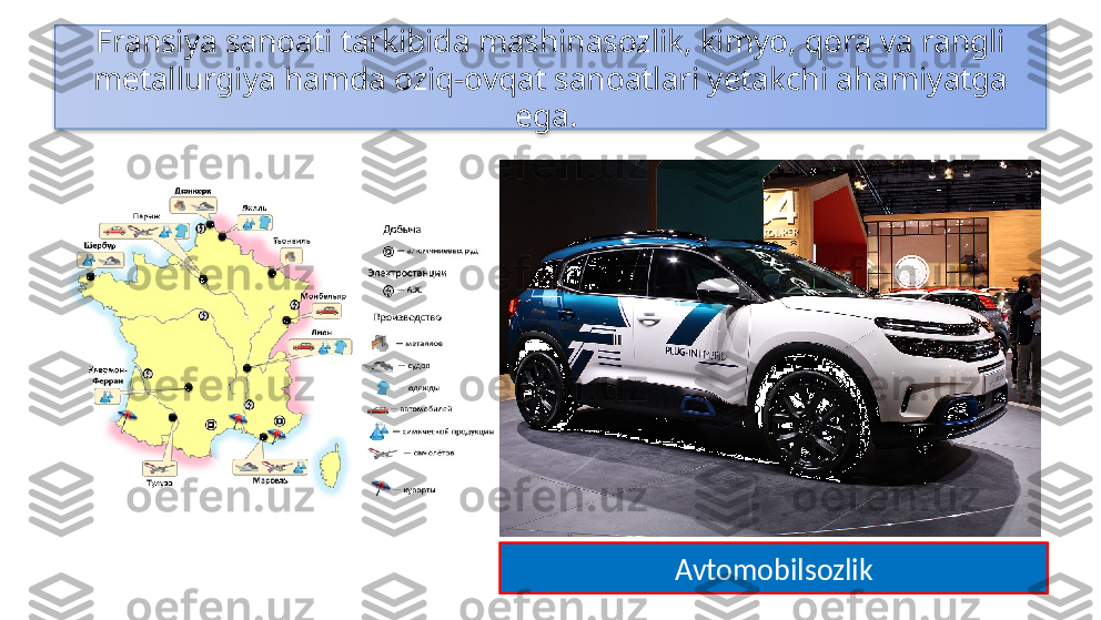 Fransiya sanoati tarkibida mashinasozlik, kimyo, qora va rangli 
metallurgiya hamda oziq-ovqat sanoatlari yetakchi ahamiyatga 
ega. 
Avtomobilsozlik  