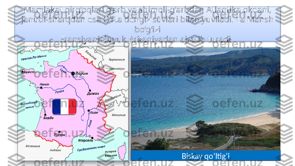 Mamlakat qirg‘oqlari g‘arb va shimoli-g‘arbdan Atlantika okeani, 
janubi-sharqdan esa O‘rta dengiz suvlari bilan yuviladi. La Mansh 
bo‘g‘izi
Fransiyani Buyuk Britaniyadan ajratib turadi. 
Biskay qo‘ltig‘i   