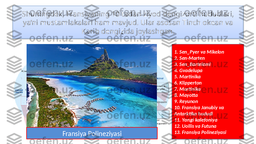 Shuningdek, Fransiyaning 10 tadan ziyod dengizorti hududlari, 
ya’ni mustamlakalari ham mavjud. Ular asosan Tinch okean va 
Karib dengizida joylashgan.
1. Sen_Pyer va Mikelon
2. Sen-Marten
3. Sen_Bartelemi
4. Gvadelupa
5. Martinika
6. Klipperton
7. Martinika
8. Mayotta
9. Reyunon
10. Fransiya Janubiy va 
Antarktika hududi
11. Yangi kalefoniya
12. Uollis va Futuna
13. Fransiya Polineziyasi
Fransiya Polineziyasi   