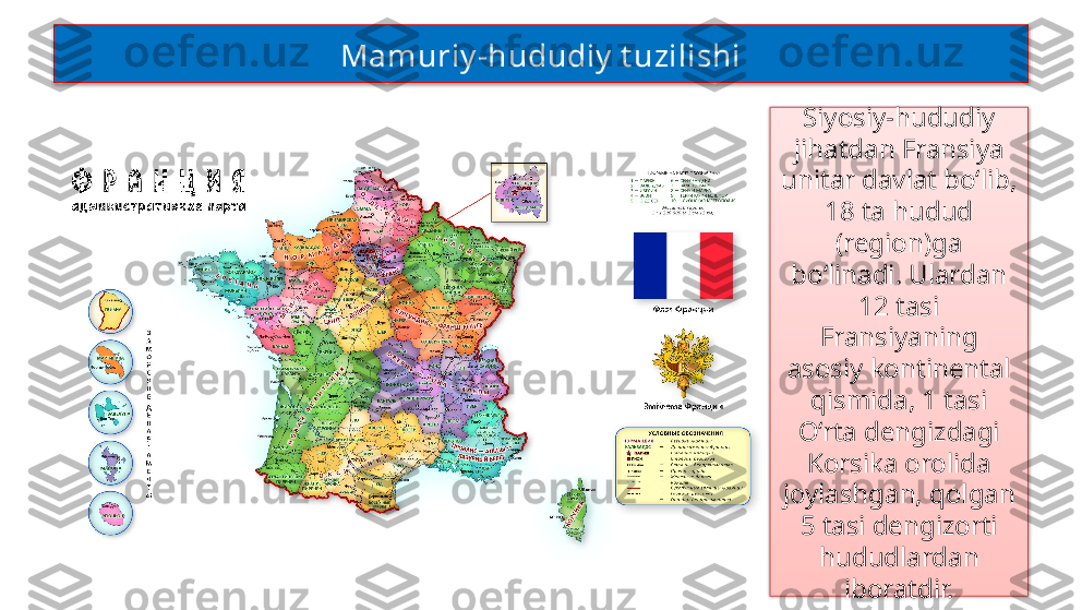 Siyosiy-hududiy 
jihatdan Fransiya 
unitar davlat bo‘lib, 
18 ta hudud 
(region)ga 
bo‘linadi. Ulardan 
12 tasi 
Fransiyaning 
asosiy kontinental 
qismida, 1 tasi 
O‘rta dengizdagi 
Korsika orolida 
joylashgan, qolgan 
5 tasi dengizorti 
hududlardan 
iboratdir.Mamuriy -hududiy  t uzilishi   