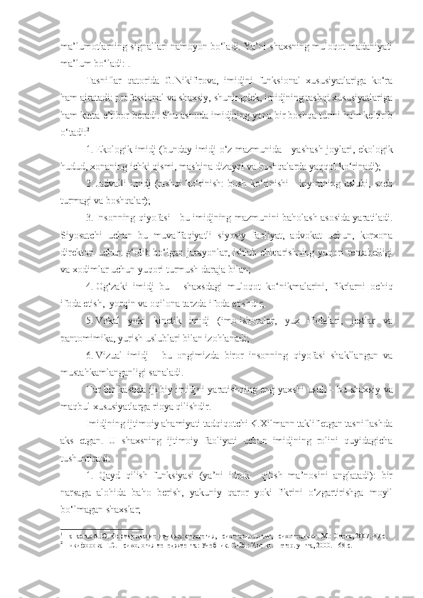 ma’lumotlarning signallari namoyon bo‘ladi. Ya’ni shaxsning muloqot madaniyati
ma’lum bo‘ladi: 1
.
Tasniflar   qatorida   G.Nikifirova,   imidjni   funksional   xususiyatlariga   ko‘ra
ham ajratadi: professional va shaxsiy, shuningdek, imidjning tashqi xususiyatlariga
ham katta e’tibor beradi. Shu asnoda imidjning yana bir boshqa turini ham keltirib
o‘tadi: 2
 
1.   Ekologik imidj (bunday imidj o‘z mazmunida   -   yashash joylari, ekologik
hudud, xonaning ichki qismi, mashina dizayni va boshqalarda yaqqol ko‘rinadi);
2.   Jadvalli   imidj   (tashqi   ko‘rinish:   bosh   ko‘rinishi   -   kiyimning   uslubi,   soch
turmagi va boshqalar);
3.   Insonning qiyofasi - bu imidjning  mazmunini  baholash asosida yaratiladi.
Siyosatchi   uchun   bu   muvaffaqiyatli   siyosiy   faoliyat,   advokat   uchun,   korxona
direktori uchun g‘olib bo‘lgan jarayonlar, ishlab chiqarishning yuqori  rentabelligi
va xodimlar uchun yuqori turmush daraja  bilan;
4.   Og‘zaki   imidj   bu   -   shaxsdagi   muloqot   ko‘nikmalarini,   fikrlarni   ochiq
ifoda etish,  yorqin va oqilona tarzda ifoda etishdir;
5.   Vokal   yoki   kinetik   imidj   (imo-ishoralar,   yuz   ifodalari,   jestlar   va
pantomimika, yurish uslublari bilan izohlanadi;
6.   Vizual   imidj   -   bu   ongimizda   biror   insonning   qiyofasi   shakllangan   va
mustahkamlanganligi sanaladi.
Har bir kasbda ijobiy imidjni yaratishning eng yaxshi usuli   -   bu shaxsiy va
maqbul xususiyatlarga rioya qilishdir.
Imidjning ijtimoiy ahamiyati tadqiqotchi K.Xilmann taklif etgan tasniflashda
aks   etgan.   U   shaxsning   ijtimoiy   faoliyati   uchun   imidjning   rolini   quyidagicha
tushuntiradi:
1.   Qayd   qilish   funksiyasi   (ya’ni   idrok     qilish   ma’nosini   anglatadi):   bir
narsaga   alohida   baho   berish,   yakuniy   qaror   yoki   fikrini   o‘zgartirishga   moyil
bo‘lmagan shaxslar;
1
  Панасюк А.Ю. Формирование имиджа: стратегия, психотехнологии, психотехники.-М.: Омега, 2007.-87 с.
2
 Никифорова Г.С. Психология менеджмента :   У чебник . -СПб.: Изд-во .  Петер. ун-та,   2000. -168  с.  