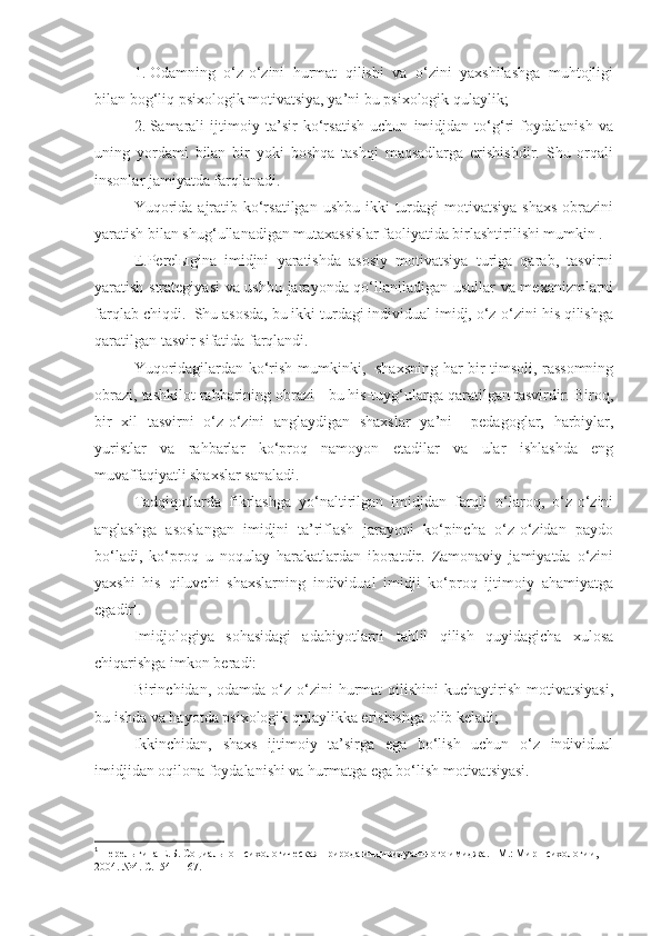 1.   Odamning   o‘z-o‘zini   hurmat   qilishi   va   o‘zini   yaxshilashga   muhtojligi
bilan bog‘liq psixologik motivatsiya, ya’ni bu psixologik qulaylik;
2.   Samarali   ijtimoiy   ta’sir   ko‘rsatish   uchun   imidjdan   to‘g‘ri   foydalanish   va
uning   yordami   bilan   bir   yoki   boshqa   tashqi   maqsadlarga   erishishdir.   Shu   orqali
insonlar jamiyatda farqlanadi.
Yuqorida  ajratib ko‘rsatilgan  ushbu ikki  turdagi  motivatsiya shaxs  obrazini
yaratish bilan shug‘ullanadigan mutaxassislar faoliyatida birlashtirilishi mumkin .
E.Perelыgina   imidjni   yaratishda   asosiy   motivatsiya   turiga   qarab,   tasvirni
yaratish strategiyasi  va ushbu jarayonda qo‘llaniladigan usullar va mexanizmlarni
farqlab chiqdi.  Shu asosda, bu ikki turdagi individual imidj, o‘z-o‘zini his qilishga
qaratilgan tasvir sifatida farqlandi. 
Yuqoridagilardan ko‘rish mumkinki,   shaxsning har bir timsoli, rassomning
obrazi, tashkilot rahbarining obrazi - bu his-tuyg‘ularga qaratilgan tasvirdir. Biroq,
bir   xil   tasvirni   o‘z-o‘zini   anglaydigan   shaxslar   ya’ni     pedagoglar,   harbiylar,
yuristlar   va   rahbarlar   ko‘proq   namoyon   etadilar   va   ular   ishlashda   eng
muvaffaqiyatli shaxslar sanaladi.
Tadqiqotlarda   fikrlashga   yo‘naltirilgan   imidjdan   farqli   o‘laroq,   o‘z-o‘zini
anglashga   asoslangan   imidjni   ta’riflash   jarayoni   ko‘pincha   o‘z-o‘zidan   paydo
bo‘ladi,   ko‘proq   u   noqulay   harakatlardan   iboratdir.   Zamonaviy   jamiyatda   o‘zini
yaxshi   his   qiluvchi   shaxslarning   individual   imidji   ko‘proq   ijtimoiy   ahamiyatga
egadir 1
.
Imidjologiya   sohasidagi   adabiyotlarni   tahlil   qilish   quyidagicha   xulosa
chiqarishga imkon beradi:
Birinchidan,  odamda  o‘z-o‘zini  hurmat   qilishini   kuchaytirish   motivatsiyasi,
bu ishda va hayotda psixologik qulaylikka erishishga olib keladi;
Ikkinchidan,   shaxs   ijtimoiy   ta’sirga   ega   bo‘lish   uchun   o‘z   individual
imidjidan oqilona foydalanishi va hurmatga ega bo‘lish motivatsiyasi.
1
 Перелыгина Е.Б. Социально-психологическая природа индивидуального имиджа.– М.: Мир психологии, 
2004. №4. С.154 – 167 . 