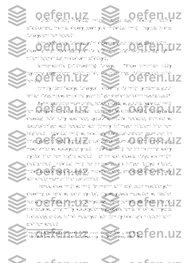 Bundan   tashqari,   individual   imidjni     tadqiq   etgan   psixolog   I.Fedorov
ta’kidlashicha,   insonda   shaxsiy   tasvir   yoki   individual   imidj     hayotda   boshqa
funksiyalarni ham bajaradi 1
:
ijtimoiy-madaniy   funksiya:   ya’ni   shaxsning   guruh   ichidagi   tasviri   bo‘lib,   u
shaxsning   ongli   ravishdagi   yoki   o‘z   ko‘rinishini   to‘g‘rilash,   guruhdagi   ayrim
rollarni bajarishidagi moslashuvini ta’kidlaydi;
kompensatorlik   (to‘ldiruvchilik)   funksiya   -   “Shaxs   tomonidan   oddiy
hayotning   stereotiplarini   saqlab   qolish,   shu   bilan   birga   o‘zlikni   saqlab   qolish
hamdir;
ijtimoiy   identifikatsiya   funksiyasi   -   shaxsning   o‘z  imidji     yordamida  guruh
ichidan o‘ziga mos va emotsional yaqin bo‘lgan sherikni tanlashini nazarda tutadi 2
.
Ayrim tadqiqotlar mazmunicha, ba’zan shaxsda va guruhda individual imidj
ham   namoyon   bo‘lmasligi   mumkin.   Tadqiqotchi   M.Rober   fikricha,   bunday   holat
shaxsdagi   ba’zi   ruhiy   kasalliklar,   uyqusizlik,   intuitiv   harakatlar,   ehtiroslar   va
dasturlashtirilgan   xatti-harakatlar   kabi   ijtimoiy   bo‘lmagan   holatlarni   bilan   ham
belgilanadi.   Individual   imidj   va   psixologik   tasvir   tushunchalari   mazmunan   bir
biriga   yaqin   bo‘lsada.   Ammo   imidj   tushunchasi   mazmunida   ko‘proq   psixologik
mexanizmlar   va   xususiyatlar   yotadi.   Individual   imidj   har   bir   insonning   kasbiy
qiyofasi   bilan   ham   bog‘liq   sanaladi.   Har   bir   kasb   shaxsda   o‘ziga   xos   imidjni
shaklltantiradi.   Individual   imidj   har   bir   insonga   xos   bo‘lgan   faoliyat   sifatlari,
individual   psixologik   xususiyatlar,   motivaison   soha,   emotsional   soha,   ma’naviy
kabi sohalar mazmuni bilan tushuntiriladi.
Demak,   shaxs   imidji   va   imidj   fenomenini   tahlil   etish   qator   masalalar   ya’ni
shaxsning   asl   ichki   va   tashqi   qiyofasi,   oliy   va   yuksak   maqsadlari   va   ideallari
haqida   shuningdek,   shaxsning   jamiyatdagi   o‘rni,   jamiyat   va   davlat   obro‘si,
boshqaruv   va   uning   milliy   xususityalarini,   yuksaklik   hamda   ishlash   salohiyatida
boshqalarga   andoza   bo‘lish   madaniyati   kabi   ijtimoiy-psixologik   holatlarni   tahlil
etish ham sanaladi.
1
 Федоров И.А. Имидж как программирование повидения людей. Рязань, 1997.- 21 с. 
2
 Робер М. А., Тильман Ф.Психология индивида и группы – М.: Прогресс, 1988. - 126 с. 