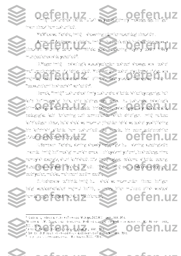 “Imidj” tushunchasi  ostida nufuzli va yuqori  ijtimoiy mavqega ega bo‘lgan
inson obrazi ham tushuniladi. 
Ye.Vlasova fikricha, imidj – shaxsning odamlar nazaridagi obrazidir 1
. 
Ammo, G.Andreeva talqinicha, imidj  – bu idrok etish hodisasining maxsus
obrazidir.   Shuning   uchun   ham   ob’ekt   yoki   hodisaning   hayoliy   tasviri   hissiy
murojaatlar asosida yaratiladi 2
. 
D.Yager   imidj   -   psixologik   xususiyatlardan   tashqari   shaxsga   xos     tashqi
ma’lumotlarini   ham   o‘z   ichiga   oladi.   Yoki   imidj   –   tashqi   qiyofaning   o‘ziga   xos
majmui,   nutq,   xulq-atvordan   hosil   qilinadi,   deb   yozadi.   Uningcha,   imidj   –
“taassurotlarni boshqarish” san’atidir 3
.
Demak, “imidj” tushunchasi   ilmiy tushuncha sifatida ishlatilayotganiga hali
ko‘p   bo‘lmaganligi   bois,   aniq   talqinga   ega   emas.   Bu   tushuncha   psixologik
bilimlarning   ko‘p   qirralarini   o‘zida   birlashtirib,   psixologiya,   siyosatshunoslik,
pedagogika   kabi   fanlarning   turli   tarmoqlarida   ishlab   chiqilgan.   Imidj   nafaqat
ko‘riladigan   obraz,   balki   shakl   va  mazmun   jihatidan  ichki   va   tashqi   yaxlitlikning
bir   ko‘rinishi   sifatida   ham   tushuniladi.   Bu   borada,   bir   qator   tadqiqotchilar
o‘zlarining fiklarini bildirishgan:
E .Sempson   fikricha,   sizning   shaxsiy   imidjingiz   bu   -   sizning   suratingizdir.
Insonda   imidj bo‘lmasligi mumkin emas. Hohlaysizmi-yo‘qmi, boshqalarga nima
namoyish etsangiz, shuni ko‘rishadi. O‘z   imidjingizga   reklama   sifatida   qarang.
Surat   ichki     dunyoni     reklama     qiladi.     Tashqi     imidj   esa,   u   reklama   qilayotgan
qadriyatlar, malaka, mahoratni taqdim etadi 4
;
G.Pochepsov     ta’birida   imidj   bu   –   shakl   va   mazmundan     iborat     bo‘lgan
belgi   xarakteristikalari   majmui   bo‘lib,   u   omma   bilan   muloqot   qilish   vositasi
hamda  ongli  faoliyat  mahsuli  hisoblanadi 5
;
1
  Власова Е, Нефедова И. Яи мой имидж.-М.:Язуа.ЭКСМО-Пресс,1997.-56 с.
2
Андреева   Г.М.   Социальная   психология.   Учебник   для   высших   учебниых   заведении. – М. :   Аспект   Пресс,
2001 .- 84 с.
3
 Ягер Д. Имидж и этикет делового человека.М., 1997.-128 с.
4
  Сэмпсон Э.Управление имиджем или как создать свой стиль. М.: 1989.- 25 с.
5
  Поцепцов Г.Г. Имиджеология. – М.: Ваклер. 2000.- 423 с. 