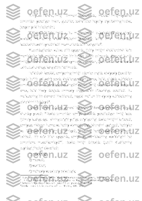 B.Bryuse   fikricha,  imidj   –  ommani     tushunishda,     malakali   imidjmeykerlar
tomonidan  yaratilgan  inson,  guruhlar,  tashkilotlar  hayoliy  qiyofasining hodisa,
jarayon yoki holatlaridir 1
;
V.Shepel   ta’rificha,   imidj   –   bu   muloqotimizni   qulaylashtirishning   ajoyib
vositasi,   insonlarning   shaxs   sifatlarini   yaxshiroq   ko‘ra   bilish     borasidagi
kattalashtiruvchi oynadir kabi mazmunlarda ta’riflashganlar 2
.
Yuqoridagilardan   xulosa   qilib   aytganda,   ijobiy   imidjni   shakllantirish   ko‘p
mamlakatlar   hukumatining   muhim   bir   bo‘lagi   bo‘lib   qolmoqda.   Bugungi   kunda
imidjga barcha sohalarda talab kuchaymoqda. Jumladan, Qurolli Kuchlar sohasida
ushbu tushunchaga keng e’tirof etilmoqda.
Ta’kidlash  kerakki, armiyaning imidji  odamlar  ongida stixiyaviy  (tasodifan
paydo   bo‘lib   qoluvchi)   tarzda   shakllangan   siymo   emas,   balki,   alohida   sub’ektlar
tomonidan   maxsus   yaratilgan   va   singdirilgandir.   Imidj   abstrakt-nazariy   darajada
emas,   balki   hissiy   darajada   ommaviy   ongga   ta’sir   o‘tkazishga   qaratiladi.   Bu
mafkuraning   bir   elementi   hisoblanadi,   negaki   ma’lum   bir   siyosiy   sub’ektlarning
qiziqishini ifodalaydi 3
. 
Falsafa   fanlari   doktori,   general-leytenant   V.Serebryannikov   bu   borada
shunday   yozadi:   “Davlat   tomonidan   armiya   xususida   yaratiladigan   imidj   katta
ijtimoiy kuchga ega. Ishning to‘g‘ri yo‘lga qo‘yilganligi davlat imidjini ko‘taradi,
armiyaga nisbatan hurmat va harbiy xizmatchilarga ishonchni uyg‘otadi, harbiylar
va   fuqarolarning   jipsligini   ta’minlaydi,   aholining   harbiy   xizmatga   hurmatini
oshiradi.   Bir   so‘z   bilan   aytganda,   armiya   va   mamlakatning   xavfsizligini   har
tomonlama   mustahkamlaydi” 4
.   Davlat   imidji   doirasida   Qurolli   Kuchlarning
quyidagi jihatlari aks etiladi:
1)   mavjudligi;
2)   maqsadi;
3)   vazifalari;
4)   ma’naviy va axloqiy-psixologik;
1
 Bruce B.Images of power :  How the image makers shape our leaders London, 1992.P.87.
2
  Шепель В. Имиджелогия: секрет ы личного обояния. М.: Народное образование. 2002.-67 с.
3
  Самаров Р. Мудофавий фаолият: Назарий ёндошувлар.Т. 2017.-164 б.
4
Серебянников В.В. Социология войн ы.  – М.:Ось, 1998. - 92 с. 