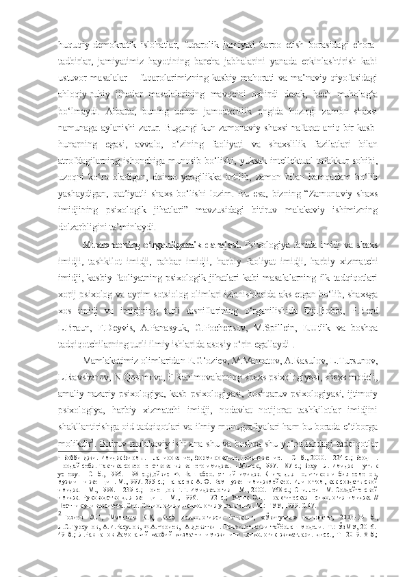 huquqiy-demokratik   islohatlar,   fuqarolik   jamiyati   barpo   etish   borasidagi   chora-
tadbirlar,   jamiyatimiz   hayotining   barcha   jabhalarini   yanada   erkinlashtirish   kabi
ustuvor   masalalar   –   fuqarolarimizning   kasbiy   mahorati   va   ma’naviy   qiyofasidagi
ahloqiy-ruhiy   jihatlar   masalalarining   mavqeini   oshirdi   desak,   hech   mubolag‘a
bo‘lmaydi.   Albatta,   buning   uchun   jamoatchilik   ongida   hozirgi   zamon   shaxsi
namunaga   aylanishi   zarur.   Bugungi   kun  zamonaviy   shaxsi   nafaqat   aniq   bir   kasb-
hunarning   egasi,   avvalo,   o‘zining   faoliyati   va   shaxslilik   fazilatlari   bilan
atrofdagilarning  ishonchiga   munosib   bo‘lishi,   yuksak   intellektual   tafakkur   sohibi,
uzoqni   ko‘ra   oladigan,   doimo   yangilikka   intilib,   zamon   bilan   hamqadam   bo‘lib
yashaydigan,   qat’iyatli   shaxs   bo‘lishi   lozim.   Bu   esa,   bizning   “Zamonaviy   shaxs
imidjining   psixologik   jihatlari”   mavzusidagi   bitiruv   malakaviy   ishimizning
dolzarbligini ta’minlaydi.  
Muammoning  o‘rganilganlik  darajasi.   Psixologiya  fanida  imidj   va  shaxs
imidji,   tashkilot   imidji,   rahbar   imidji,   harbiy   faoliyat   imidji ,   harbiy   xizmatchi
imidji,   kasbiy   faoliyatning   psixologik   jihatlari   kabi   masalalarning   ilk   tadqiqotlari
xorij psixolog va ayrim sotsiolog olimlari izlanishlarida aks etgan bo‘lib, shaxsga
xos   imidj   va   imidjning   turli   tasniflarining   o‘rganilishida   Dji.Bobbi,   P.Berd
L.Braun,   F.Deyvis,   A.Panasyuk,   G.Pochepsov,   M.Spillein,   E.Utlik   va   boshqa
tadqiqotchilarning turli ilmiy ishlarida asosiy o‘rin egallaydi 1
.  
Mamlakatimiz olimlaridan E.G‘oziev, M.Mamatov, A.Rasulov, L.Tursunov,
L.Ravshanov, N.Qosimova, F.Rahimova larning  shaxs psixologiyasi, shaxs modeli,
amaliy-nazariy  psixologiya,   kasb   psixologiyasi,  boshqaruv   psixologiyasi,  ijtimoiy
psixologiya,   harbiy   xizmatchi   imidji,   nodavlat   notijorat   tashkilotlar   imidjini
shakllantirishga oid tadqiqotlari va ilmiy monografiyalari ham bu borada e’tiborga
molikdir 2
.   Bitiruv malakaviy ishi ana shu va boshqa shu yo‘nalishdagi tadqiqotlar
1
  Бобби  Джи. Имидж  фирмы.  Планирование,  формирование, продвижение.  -   СПб.,  2000. -  224  с. ;   Берд   П.
Продай себя. Тактика совершенствования вашего имиджа. – Минск, 1997. -187 с. ;  Браун Л. Имидж - путь к
успеху.   -   СПб.,   1996.   -   98   с. ; Дейвис   Ф.   Ваш   абсолютный   имидж.   Книга   для   политиков   и   бизнесменов,
мужчин  и  женщин. М.,1997.-295 с. ;   Панасюк  А.Ю. Вам нужен  имиджмейкер. Или  о том, как  создать  свой
имидж. – М., 1998. – 239 с. ;   Почепцов Г.Г. Имиджелогия – М., 2000. –768 с. ;   Спиллеин  М. Создайте  свой
имидж.   Руководство   для   женщин.   -   М.,   1996.   –   172   с. ;   Утлик   Э.П.   Практическая   психология   имиджа   //
Вестник университета.   Сер.   Социология и психология управления.   М.:   ГУУ, 1999.   С.47.
2
  Ғозиев   Э.Ғ.,   Мамедов   К.Қ.   Касб   психологияси.–Тошкент,   «Ўқитувчи»   нашриёти,   2003.-34   б.,
Л.С.Турсунов, А.И.Расулов,  Ф.А.Чориев,     А.Девяткин.   П сихологларни тайёрлаш модели.–Т.:  ЎзМУ, 2016.-
49   б. ;   Л.Равшанов   Замонавий   ҳарбий   хизматчи   имижининг   психологик   жиҳатлари.   дисс.,   Т-   2019.   8-б.; 