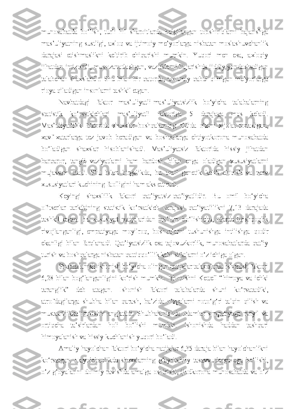 munosabatda   bo‘lish,   turli   hil   sharoitlarda   belgilangan   topshiriqlarni   bajarishga
mas’uliyatning sustligi,  axloq  va  ijtimoiy  me’yorlarga nisbatan  moslashuvchanlik
darajasi   etishmaslikni   keltirib   chiqarishi   mumkin.   Yuqori   men   esa,   axloqiy
jihatdan intizomli, muvozanatlashgan, vazifalarni bajarishda jiddiy yondashadigan
talabchan   shaxslardir.   Shu   bilan   bir   qatorda,   umumiy   qabul   qilingan   me’yorlarga
rioya qiladigan insonlarni tashkil etgan.
Navbatdagi   faktor   mas’uliyatli-mas’uliyatsizlik   bo‘yicha   talabalarning
statistik   ko‘rsatkichlari   mas’uliyatli   faktoriga   5   darajaga   mos   keladi.
Mas’uliyatlilik   faktorida   shaxslar   boshqalarning   oldida   o‘zini   xijolat   tortadigan,
xavf-xatarlarga   tez   javob   beradigan   va   boshqalarga   ehtiyotkorona   munosabatda
bo‘ladigan   shaxslar   hisoblanishadi.   Mas’uliyatsiz   faktorida   hissiy   jihatdan
barqaror,   tangli   vaziyatlarni   ham   bardosh   bilan   enga   oladigan   xususiyatlarni
mujassam   etadi.   Shu   bilan   birgalikda,   bu   omil   genetik   kelib   chiqish   va   nerv
xususiyatlari kuchining faolligini ham aks ettiradi. 
Keyingi   shaxslilik   faktori   qat’iyatsiz-qat’iyatlidir.   Bu   omil   bo‘yicha
ofitserlar   tarkibining   statistik   ko‘rsatkich   darajasi   qat’iyatlilikni   7,13   darajada
tashkil   etgan.   Bu   xususiyat   natijalaridan   ma’lum   bo‘lishicha,   ularda   tirishqoqlik
rivojlanganligi,   empatiyaga   moyilroq,   boshqalarni   tushunishga   intilishga   qodir
ekanligi   bilan   farqlanadi.   Qat’iyatsizlik   esa   tajovuzkorlik,   munosabatlarda   qat’iy
turish va boshqalarga nisbatan qattiqqo‘llik kabi sifatlarni o‘z ichiga olgan.
Shubhalanish-ishonish bo‘yicha olingan natijalar talabalarda ishonish faktori
6,28   bilan   bog‘langanligini   ko‘rish   mumkin.   Ishonishni   Kettell   “himoya   va   ichki
taranglik”   deb   atagan.   Ishonish   faktori   talabalarda   shuni   ko‘rsatadiki,
atrofdagilarga   shubha   bilan   qarash,   ba’zida   o‘zgalarni   noto‘g‘ri   talqin   qilish   va
mustaqillikka   igtilishni   anglatadi.   Shubhalanishda   odamlar   simpatiyaga   moyil   va
ortiqcha   ta’sirlardan   holi   bo‘lishi   mumkin.   Ishonishda   haddan   tashqari
himoyalanish va hissiy kuchlanish yuqori bo‘ladi.
Amaliy-hayolchan faktori bo‘yicha natijalar 6,35 daraja bilan hayolchanlikni
ko‘rsatgan.   Hayolchanlikda   shaxslarning   g‘ayritabiiy   tasavvurlarga   ega   bo‘lishi,
o‘z g‘oyalarini doimiy ravishda amalga oshirishi, ijodkorona munosabatda va o‘z 