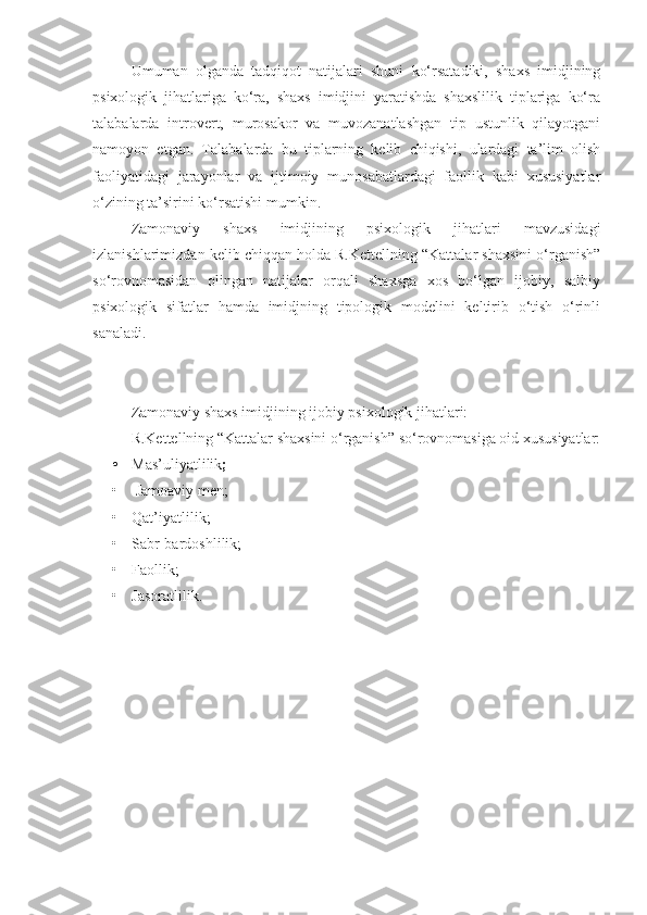 Umuman   olganda   tadqiqot   natijalari   shuni   ko‘rsatadiki,   shaxs   imidjining
psixologik   jihatlariga   ko‘ra,   shaxs   imidjini   yaratishda   shaxslilik   tiplariga   ko‘ra
talabalarda   introvert,   murosakor   va   muvozanatlashgan   tip   ustunlik   qilayotgani
namoyon   etgan.   Talabalarda   bu   tiplarning   kelib   chiqishi,   ulardagi   ta’lim   olish
faoliyatidagi   jarayonlar   va   ijtimoiy   munosabatlardagi   faollik   kabi   xususiyatlar
o‘zining ta’sirini ko‘rsatishi mumkin.
Zamonaviy   shaxs   imidjining   psixologik   jihatlari   mavzusidagi
izlanishlarimizdan kelib chiqqan holda R.Kettellning “Kattalar shaxsini o‘rganish”
so‘rovnomasidan   olingan   natijalar   orqali   shaxsga   xos   bo‘lgan   ijobiy,   salbiy
psixologik   sifatlar   hamda   imidjning   tipologik   modelini   keltirib   o‘tish   o‘rinli
sanaladi.
Zamonaviy shaxs imidjining ijobiy psixologik jihatlari:
R.Kettellning “Kattalar shaxsini o‘rganish” so‘rovnomasiga oid xususiyatlar:
• Mas’uliyatlilik ;
•  Jamoaviy men;
• Qat’iyatlilik ;  
• Sabr-bardoshlilik ;  
• Faollik ; 
• Jasoratlilik.   