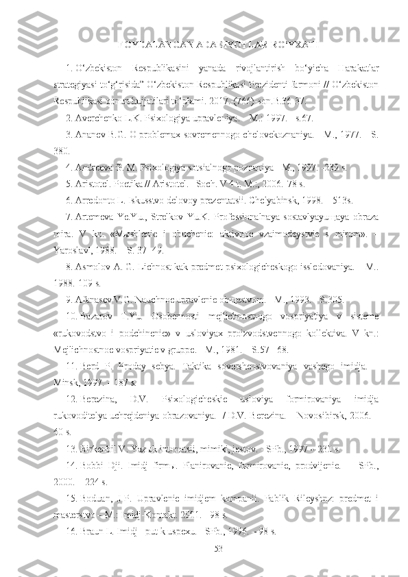 FOYDALANGAN ADABIYOTLAR RO‘YXATI
1.   O‘zbekiston   Respublikasini   yanada   rivojlantirish   bo‘yicha   Harakatlar
strategiyasi to‘g‘risida” O‘zbekiston Respublikasi Prezidenti farmoni // O‘zbekiston
Respublikasi qonun hujjatilari to‘plami. 2017.-(766)-son.B.36-37.
2.   Averchenko L.K. Psixologiya upravleniya. – M.: 1997. - s.67.
3.   Ananev B.G. O problemax sovremennogo chelovekoznaniya. - M., 1977. - S.
380.
4.   Andreeva G. M. Psixologiya sotsialnogo poznaniya - M., 1997. -239 s.
5.   Aristotel. Poetika // Aristotel.– Soch. V 4 t. M.:, 2006.-78 s. 
6.   Arredonto L. Iskusstvo delovoy prezentatsii. Chelyabinsk, 1998. – 513s.
7.   Artemeva   Ye.Yu.,   Strelkov   Yu.K.   Professionalnaya   sostavlyayuщaya   obraza
mira.   V   kn.   «Mыshlenie   i   obuchenie:   aktivnoe   vzaimodeystvie   s   mirom».   –
Yaroslavl, 1988. – S. 37 -49.
8.   Asmolov A. G. Lichnost kak predmet psixologicheskogo issledovaniya. – M..
1988.-109 s.
9.   Afanasev V.G. Nauchnoe upravlenie obщestvom. - M., 1993. - S.305.
10.   Bazarov   T.Yu.   Osobennosti   mejlichnostnogo   vospriyatiya   v   sisteme
«rukovodstvo   i   podchinenie»   v   usloviyax   proizvodstvennogo   kollektiva.   V   kn.:
Mejlichnostnoe vospriyatie v gruppe. - M., 1981. – S.57 - 68.
11.   Berd   P.   Proday   sebya.   Taktika   sovershenstvovaniya   vashego   imidja.   –
Minsk, 1997. – 187 s.
12.   Berezina,   D.V.   Psixologicheskie   usloviya   formirovaniya   imidja
rukovoditelya uchrejdeniya obrazovaniya.   / D.V. Berezina. – Novosibirsk, 2006. –
40 s.
13.   Birkenbil V. Yazыk intonatsii, mimiki, jestov. - SPb., 1997 – 230 s.
14.   Bobbi   Dji.   Imidj   firmы.   Planirovanie,   formirovanie,   prodvijenie.   -     SPb.,
2000. – 224 s.
15.   Boduan,   J-P.   Upravlenie   imidjem   kompanii.   Pablik   Rileyshnz:   predmet   i
masterstvo – M.: Imidj-Kontakt. 2001. - 98 s.
16.   Braun L. Imidj - put k uspexu. - SPb., 1996. – 98 s.
53 